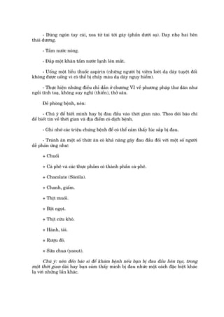 - Duâng ngoán tay caái, xoa tûâ tai túái gaáy (phêìn dûúái soå). Day nheå hai bïn
thaái dûúng.

     - Tùæm nûúác noáng.

     - Àùæp möåt khùn têím nûúác laånh lïn mùæt.

    - Uöëng möåt liïìu thuöëc aspirin (nhûäng ngûúâi bõ viïm loeát daå daây tuyïåt àöëi
khöng àûúåc uöëng vò coá thïí bõ chaãy maáu daå daây nguy hiïím).

      - Thûåc hiïån nhûäng àiïìu chó dêîn úã chûúng VI vïì phûúng phaáp thû daän nhû
ngöìi tônh toaå, khöng suy nghô (thiïìn), thúã sêu.

     Àïì phoâng bïånh, nïn:

      - Chuá yá àïí biïët mònh hay bõ àau àêìu vaâo thúâi gian naâo. Theo doäi baáo chñ
àïí biïët tin vïì thúâi gian vaâ àõa àiïím coá dõch bïånh.

     - Ghi nhúá caác triïåu chûáng bïånh àïí coá thïí caãm thêëy luác sùæp bõ àau.

      - Traánh ùn möåt söë thûác ùn coá khaã nùng gêy àau àêìu àöëi vúái möåt söë ngûúâi
dïî phaãn ûáng nhû:

     + Chuöëi

     + Caâ phï vaâ caác thûåc phêìm coá thaânh phêìn caâ-phï.

     + Chocolate (Söcöla).

     + Chanh, giêëm.

     + Thõt muöëi.

     + Böåt ngoåt.

     + Thõt cûâu khö.

     + Haânh, toãi.

     + Rûúåu àoã.

     + Sûäa chua (yaout).

       Chuá yá: nïn àïën baác sô àïí khaám bïånh nïëu baån bõ àau àêìu liïn tuåc, trong
möåt thúâi gian daâi hay baån caãm thêëy mònh bõ àau nhûác möåt caách àùåc biïåt khaác
laå vúái nhûäng lêìn khaác.
 