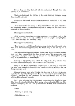 Àïí taác duång vaâo lûng dûúái, àïí vêåt àïåm xuöëng dûúái àêìu göëi hoùåc nùçm
nghiïng vaâ co hai chên laåi.

     Thuöëc: caác loaâi thuöëc àïìu chó laâm àúä àau nhêët thúâi (möåt thúâi gian khöng
chûäa àûúåc hïët maäi maäi.

       - Aspirin laâ möåt thuöëc thöng duång laâm giaãm àau noái chung, vaâ àau lûng
noái riïng.

      - Baác sô coân coá thïì cho chuáng ta duâng möåt söë thuöëc laâm giaãm sûå co thùæt
cuãa caác cú bùæp. Nhûäng thuöëc naây cêën uöëng theo sûå hûúáng dêîn cuãa baác sô, kïí caã
caác thuöëc an thêìn coá codein.

     Phûúng phaáp chûúâm laånh:

     - Nïëu lûng àau vò va chaåm, coá nhûäng maåch maáu vaâ cú bùæp bõ raách, coá thïí
chûúâm laånh: boåc nûúác àaá vaâo möåt caái khùn röìi nùçm àeâ lûng lïn trong 20 phuát.
Laâm 2, 3 lêìn möîi ngaây liïn tuåc trong 3 ngaây.

     Phûúng phaáp chûúâm noáng:

    - Àau lûng vò cú raách khöng nïn chûúâm noáng vò nhû vêåy seä laâm chaãy maáu
thïm. Nïëu chó coá chöî sûng phöìng nheå, thûã chûúâm noáng coá thïí laâm xeåp chöî bõ
xûng.

     - Coá thïí chûúâm noáng 4 ngaây sau khi chûúâm laånh. Ngoaâi ra coân caác phûúng
phaáp chaåy àiïån, chûúâm bùçng chai hay tuái nûúác noáng, àùæp khùn thêëm nûúác
noáng, chiïëu àeân, ngêm nûúác noáng hay tùæm voâi hoa sen. Thûúâng thúâi gian aáp
duång laâ 20 phuát möîi lêìn, 3 lêìn möîi ngaây.

     Xoa boáp: laâ möåt phûúng phaáp töët trõ àau lûng, coá taác duång laâm cho maáu
lûu thöng túái nhûäng maåch maáu nhoã vaâ laâm thû dùn caác cú bùæp.

      Duâng aáo nõt: Àöëi vúái ngûúâi khoãe, lûng to, ngûúâi ta coân duâng aáo nõt mùåc boá
vaâo phêìn lûng dûúái àïí cöë àõnh phêìn naâo xûúng söëng vaâ caác cú bùæp úã àêy, àïí
chuáng àûúåc nghó ngúi.

      Bùçng caác phûúng phaáp trïn, khi caãm giaác àau lûng àaä àúä nïn chuyïín qua
luyïån têåp thïí duåc nheå nhaâng vúái caác àöång taác taác duång túái phêìn cú buång vaâ
lûng dûúái. Thúâi gian naây nïn traánh ngöìi lêu. Khi nguã, chó nùçm ngûãa hay nùçm
nghiïng. Khöng bao giúâ nùçm sêëp.

      Sau 7 ngaây, nïëu lûng vêîn khöng àúä àau, caãm giaác àau laåi chuyïín chöî sang
àiïím khaác nhû: àau hai bïn lûng dûúái, xuöëng möng, xuöëng duâi, khoá àûa chên
lïn cao, ài cuäng thêëy àau v.v... nïn laåi khaám baác sô àïí àûúåc chêín àoaán thïm vïì
caác bïånh:

     - Thêån

     - Cöåt söëng vaâ gai cöåt söëng

     - Thêìn kinh toaå v.v...
 