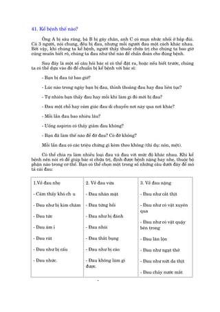 41. Kïí bïånh thïë naâo?

      Öng A bõ sêu rùng, baâ B bõ gaäy chên, anh C coá muån nhûác nhöëi úã bùæp àuâi.
Caã 3 ngûúâi, noái chung, àïìu bõ àau, nhûng möîi ngûúâi àau möåt caách khaác nhau.
Búãi vêåy, khi chuáng ta kïí bïånh, ngûúâi thêìy thuöëc chûäa trõ cho chuáng ta bao giúâ
cuäng muöën biïët roä, chuáng ta àau nhû thïë naâo àïí chêín àoaán cho àuáng bïånh.

       Sau àêy laâ möåt söë cêu hoãi baác sô coá thïí àùåt ra, hoùåc nïëu biïët trûúác, chuáng
ta coá thïí dûåa vaâo àoá àïí chuêín bõ kïí bïånh vúái baác sô:

      - Baån bõ àau tûâ bao giúâ?

      - Luác naâo trong ngaây baån bõ àau, thónh thoaãng àau hay àau liïn tuåc?

      - Tûå nhiïn baån thêëy àau hay möîi khi laâm gò àoá múái bõ àau?

      - Àau möåt chöî hay caãm giaác àau di chuyïín núi naây qua núi khaác?

      - Möîi lêìn àau bao nhiïu lêu?

      - Uöëng aspirin coá thêëy giaãm àau khöng?

      - Baån àaä laâm thïë naâo àïí àúä àau? Coá àúä khöng?

      Möîi lêìn àau coá caác triïåu chûáng gò keâm theo khöng (thñ duå: nön, mïåt).

       Coá thïí chia ra laâm nhiïìu loaåi àau vaâ àau vúái mûác àöå khaác nhau. Khi kïí
bïånh nïn noái roä àïí giuáp baác sô chûäa trõ, àõnh àûúåc bïånh nùång hay nheå, thuöåc böå
phêån naâo trong cú thïí. Baån coá thïí choån möåt trong söë nhûäng cêu dûúái àêy àïí mö
taã caái àau:


 1.Vïì àau nheå                2. Vïì àau vûâa                 3. Vïì àau nùång

 - Caãm thêëy khoá ch u        - Àau nhùn mùåt                 - Àau nhû cùæt thõt

 - Àau nhû bõ kim chêm         - Àau tûâng höìi                - Àau nhû coá vêåt xuyïn
                                                               qua
 - Àau tûác                    - Àau nhû bõ àaánh
                                                               - Àau nhû coá vêåt quêåy
 - Àau êm ó                    - Àau nhoái                     bïn trong

 - Àau raát                    - Àau thùæt buång               - Àau lùn löån

 - Àau nhû bõ cêëu             - Àau nhû bõ caâo               - Àau nhû ngaåt thúã

 - Àau nhûác.                  - Àau khöng laâm gò             - Àau nhû nûát da thõt
                               àûúåc.
                                                               - Àau chaãy nûúác mùæt
                                      -
 
