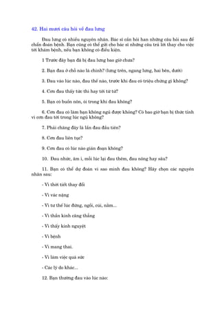 42. Hai mûúi cêu hoãi vïì àau lûng

      Àau lûng coá nhiïìu nguyïn nhên. Baác sô cêìn hoãi han nhûäng cêu hoãi sau àïí
chêín àoaán bïånh. Baån cuäng coá thïí gûãi cho baác sô nhûäng cêu traã lúâi thay cho viïåc
túái khaám bïånh, nïëu baån khöng coá àiïìu kiïån.

     1 Trûúác àêy baån àaä bõ àau lûng bao giúâ chûa?

     2. Baån àau úã chöî naâo laâ chñnh? (lûng trïn, ngang lûng, hai bïn, dûúái)

     3. Àau vaâo luác naâo, àau thïë naâo, trûúác khi àau coá triïåu chûáng gò khöng?

     4. Cún àau thêëy tûác thò hay túái tûâ tûâ?

     5. Baån coá buöìn nön, oái trong khi àau khöng?

     6. Cún àau coá laâm baån khöng nguã àûúåc khoãng? Coá bao giúâ baån bõ thûác tónh
vò cún àau túái trong luác nguã khöng?

     7. Phaãi chùng àêy laâ lêìn àau àêìu tiïn?

     8. Cún àau liïn tuåc?

     9. Cún àau coá luác naâo giaán àoaån khöng?

     10. Àau nhûác, êm ó, möîi luác laåi àau thïm, àau nöng hay sêu?

    11. Baån coá thïí dûå àoaán vò sao mònh àau khöng? Haäy choån caác nguyïn
nhên sau:

     - Vò thúâi tiïët thay àöíi

     - Vò vaác nùång

     - Vò tû thïë luác àûáng, ngöìi, cuái, nùçm...

     - Vò thêìn kinh cùng thùèng

     - Vò thêëy kinh nguyïåt

     - Vò bïånh

     - Vò mang thai.

     - Vò laâm viïåc quaá sûác

     - Caác lyá do khaác...

     12. Baån thûúâng àau vaâo luác naâo:
 