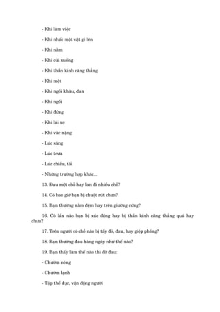 - Khi laâm viïåc

     - Khi nhêëc möåt vêåt gò lïn

     - Khi nùçm

     - Khi cuái xuöëng

     - Khi thêìn kinh cùng thùèng

     - Khi mïåt

     - Khi ngöìi khêu, àan

     - Khi ngöìi

     - Khi àûáng

     - Khi laái xe

     - Khi vaác nùång

     - Luác saáng

     - Luác trûa

     - Luác chiïìu, töëi

     - Nhûäng trûúâng húåp khaác...

     13. Àau möåt chöî hay lan ài nhiïìu chöî?

     14. Coá bao giúâ baån bõ chuöåt ruát chûa?

     15. Baån thûúâng nùçm àïåm hay trïn giûúâng cûáng?

    16. Coá lêìn naâo baån bõ xuác àöång hay bõ thêìn kinh cùng thùèng quaá hay
chûa?

     17. Trïn ngûúâi coá chöî naâo bõ têëy àoã, àau, hay giöåp phöìng?

     18. Baån thûúâng àau haâng ngaây nhû thïë naâo?

     19. Baån thêëy laâm thïë naâo thò àúä àau:

     - Chûúâm noáng

     - Chûúâm laånh

     - Têåp thïí duåc, vêån àöång ngûúâi
 