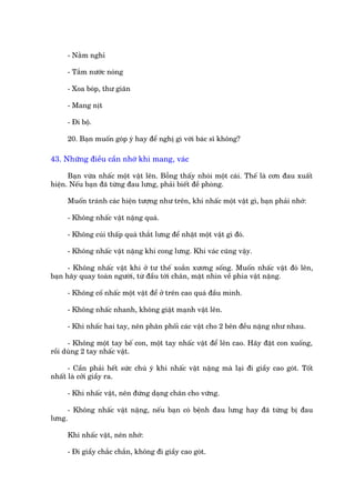 - Nùçm nghó

     - Tùæm nûúác noáng

     - Xoa boáp, thû giaän

     - Mang nõt

     - Ài böå.

     20. Baån muöën goáp yá hay àïí nghõ gò vúái baác sô khöng?

43. Nhûäng àiïìu cêìn nhúá khi mang, vaác

      Baån vûâa nhêëc möåt vêåt lïn. Böîng thêëy nhoái möåt caái. Thïë laâ cún àau xuêët
hiïån. Nïëu baån àaä tûâng àau lûng, phaãi biïët àïì phoâng.

     Muöën traánh caác hiïån tûúång nhû trïn, khi nhêëc möåt vêåt gò, baån phaãi nhúá:

     - Khöng nhêëc vêåt nùång quaá.

     - Khöng cuái thêëp quaá thùæt lûng àïí nhùåt möåt vêåt gò àoá.

     - Khöng nhêëc vêåt nùång khi cong lûng. Khi vaác cuäng vêåy.

      - Khöng nhêëc vêåt khi úã tû thïë xoùæn xûúng söëng. Muöën nhêëc vêåt àoá lïn,
baån haäy quay toaân ngûúâi, tûâ àêìu túái chên, mùåt nhòn vïì phña vêåt nùång.

     - Khöng cöë nhêëc möåt vêåt àïí úã trïn cao quaá àêìu mònh.

     - Khöng nhêëc nhanh, khöng giêåt maånh vêåt lïn.

     - Khi nhêëc hai tay, nïn phên phöëi caác vêåt cho 2 bïn àïìu nùång nhû nhau.

      - Khöng möåt tay bïë con, möåt tay nhêëc vêåt àïí lïn cao. Haäy àùåt con xuöëng,
röìi duâng 2 tay nhêëc vêåt.

      - Cêìn phaãi hïët sûác chuá yá khi nhêëc vêåt nùång maâ laåi ài giêìy cao goát. Töët
nhêët laâ cúãi giêìy ra.

     - Khi nhêëc vêåt, nïn àûáng daång chên cho vûäng.

     - Khöng nhêëc vêåt nùång, nïëu baån coá bïånh àau lûng hay àaä tûâng bõ àau
lûng.

     Khi nhêëc vêåt, nïn nhúá:

     - Ài giêìy chùæc chùæn, khöng ài giêìy cao goát.
 