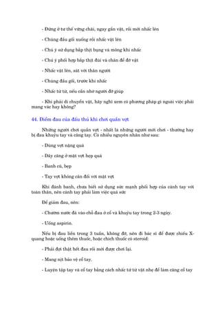 - Àûáng úã tû thïë vûäng chaäi, ngay gêìn vêåt, röìi múái nhêëc lïn

     - Chuâng àêìu göëi xuöëng röìi nhêëc vêåt lïn

     - Chuá yá sûá duång bùæp thõt buång vaâ möng khi nhêëc

     - Chuá yá phöëi húåp bùæp thõt àuâi vaâ chên àïí àúä vêåt

     - Nhêëc vêåt lïn, saát vúái thên ngûúâi

     - Chuâng àêìu göëi, trûúác khi nhêëc

     - Nhêëc tûâ tûâ, nïëu cêìn nhúâ ngûúâi àúä giuáp

    - Khi phaãi di chuyïín vêåt, haäy nghô xem coá phûúng phaáp gò ngoaâi viïåc phaãi
mang vaác hay khöng?

44. Àiïím àau cuãa àêëu thuã khi chúi quêìn vúåt

     Nhûäng ngûúâi chúi quêìn vúåt - nhêët laâ nhûäng ngûúâi múái chúi - thûúâng hay
bõ àau khuyãu tay vaâ cùng tay. Coá nhiïìu nguyïn nhên nhû sau:

     - Duâng vúåt nùång quaá

     - Dêy cùng úã mùåt vúåt heåp quaá

     - Banh cuä, beåp

     - Tay vúåt khöng cên àöëi vúái mùåt vúåt

      Khi àaánh banh, chûa biïët sûã duång sûác maånh phöëi húåp cuãa caánh tay vúái
toaân thên, nïn caánh tay phaãi laâm viïåc quaá sûác

     Àïí giaãm àau, nïn:

     - Chûúâm nûúác àaá vaâo chöî àau úã cöí vaâ khuyãu tay trong 2-3 ngaây.

     - Uöëng aspirin.

    Nïëu bõ àau liïìn trong 3 tuêìn, khöng àúä, nïn ài baác sô àïí àûúåc chiïëu X-
quang hoùåc uöëng thïm thuöëc, hoùåc chñch thuöëc coá steroid:

     - Phaãi àúåi thêåt hïët àau röìi múái àûúåc chúi laåi.

     - Mang nõt baão vïå cöí tay.

     - Luyïån têåp tay vaâ cöí tay bùçng caách nhêëc tûâ tûâ vêåt nheå àïí laâm cùng cöí tay
 