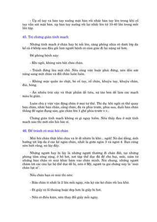 - UÁp cöí tay vaâ baân tay xuöëng mùåt baân röìi nhêëc baân tay lïn trong khi cöí
tay vêîn saát mùåt baân. uáp baân tay xuöëng röìi laåi nhêëc lïn tûâ 10-40 lêìn trong möîi
lêìn têåp.

45. Trõ chûáng giaän tônh maåch

      Nhûäng tônh maåch úã chên hay bõ nöíi lïn, cùng phöìng nhòn roä dûúái lúáp da
kïí caã úã khúáp sau àêìu göëi laâm ngûúâi bïånh coá caãm giaác ài laåi nùång nïì hún.

      Àïì phoâng bïånh naây:

      - Khi ngöìi, khöng nïn bùæt cheáo chên.

     - Traánh àûáng lêu möåt chöî. Nïëu cöng viïåc buöåc phaãi àûáng, nïn döìn sûác
nùång sang möåt chên vaâ àöíi chên luön luön.

      - Khöng mùåc quêìn aáo chêåt, boá cöí tay, cöí chên, khuyãu tay, khuyãu chên,
àuâi, höng.

     - Ùn nhiïìu traái cêy vaâ thûåc phêím dïî tiïu, sûå taáo boán dïî laâm caác maåch
maáu bõ giaän.

      Luön chuá yá viïåc vêån àöång chên úã moåi tû thïë. Thñ duå: khi ngöìi coá thïí quay
baân chên, nhêëc baân chên, cùèng chên, àaá ra phña trûúác, phña sau, duöîi baân chên
thùèng àïí ngoán àuång saân, gaác chên lïn 1 ghïë phña trûúác v.v..

     Chûáng giaän tônh maåch khöng coá gò nguy hiïím. Nïëu thêëy àau úã möåt tônh
maåch naâo thò múái cêìn hoãi baác sô.

46. Àïí traánh coá muâi höi chên

     Muâi höi chên thêåt khoá chõu vaâ leä dô nhiïn laâ khoá... ngûãi! Noá dai dùèng, aãnh
hûúãng túái lúáp da úã caác keä ngoán chên, nhêët laâ giûäa ngoán 3 vaâ ngoán 4. Baån cuäng
nïn biïët rùçng, noá lêy àêëy.

     Nhûäng ngûúâi hay bõ lêy laâ nhûäng ngûúâi thûúâng ài chên àêët, taåi nhûäng
phoâng tùæm cöng cöång, úã höì búi, núi têåp thïí duåc àaä àïí cho buåi, möëc, nêëm tûâ
nhûäng baân chên coá muâi khaác baám vaâo chên mònh. Noái chung, nhûäng ngûúâi
chùm túái caác cêu laåc böå thïí duåc dïî bõ, nïn úã Myä, ngûúâi ta goåi chûáng naây laâ "muâi
chên lûåc sô".

      Nïëu chên baån coá muâi thò nïn:

      - Rûãa chên ñt nhêët laâ 2 lêën möîi ngaây, rûãa kyä caác keä chên röìi lau khö.

      - Ài giêìy coá löî thoaáng hoùåc deáp hún laâ giêìy bñ húi.

      - Nïëu coá àiïìu kiïån, nïn thay àöíi giêìy möîi ngaây.
 