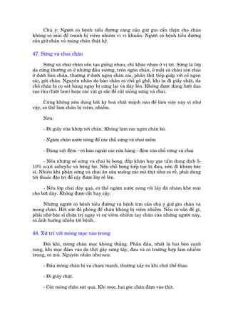 Chuá yá: Ngûúâi coá bïånh tiïíu àûúâng caâng cêìn giûä gòn cêín thêån cho chên
khöng coá muâi àïí traánh bõ viïm nhiïm vò vi khuêín. Ngûúâi coá bïånh tiïíu àûúâng
cêìn giûä chên vaâ moáng chên thêåt kyä.

47. Sûâng vaâ chai chên

       Sûâng vaâ chai chên cêëu taåo giöëng nhau, chó khaác nhau úã võ trñ. Sûâng laâ lúáp
da cûáng thûúâng coá úã nhûäng àêìu xûúng, trïn ngoán chên, úã mùæt caá chên coân chai
úã dûúái baân chên, thûúâng úã dûúái ngoán chên caái, phêìn thõt tiïëp giaáp vúái cöí ngoán
caái, goát chên. Nguyïn nhên do baân chên coá chöî göì ghïì, khi ta ài giêìy chêåt, da
chöî chên bõ coå saát haâng ngaây bõ cûáng laåi vaâ daây lïn. Khöng àûúåc duâng lûúäi dao
caåo rêu (lûúäi lam) hoùåc caác vêåt gò sùæc àïí cùæt moãng sûâng vaâ chai.

      Cuäng khöng nïn duâng bêët kyâ hoaá chêët maånh naâo àïí laâm viïåc naây vò nhû
vêåy, coá thïí laâm chên bõ viïm, nhiïîm.

     Nïn:

     - Ài giêìy vûâa khúáp vúái chên. Khöng laâm caác ngoán chên boá.

     - Ngêm chên nûúác noáng àïí caác chöî sûâng vaâ chai mïìm

     - Duâng vêåt àïåm - coá baán ngoaâi caác cûãa haâng - àïåm vaâo chöî sûâng vaâ chai

       - Nïëu nhûäng söë sûâng vaâ chai bõ bong, àùæp khùn hay gaåc têím dung dõch 5-
10% a-xñt salicylic vaâ bùng laåi. Nïëu chöî bong tiïëp tuåc bõ àau, nïn ài khaám baác
sô. Nhiïìu khi phêìn sûâng vaâ chai ùn sêu xuöëng caác mö thõt nhû coá rïî, phaãi duâng
túái thuöëc àùåc trõ àïí cêåy àûúåc lúáp rïî lïn.

     - Nïëu lúáp chai daây quaá, coá thïí ngêm nûúác noáng röìi lêëy àaá nhaám kheä maâi
cho búát daây. Khöng àûúåc cùæt hay cêåy.

       Nhûäng ngûúâi coá bïånh tiïíu àûúâng vaâ bïånh tim cêìn chuá yá giûä gòn chên vaâ
moáng chên. Hïët sûác àïì phoâng àïí chên khöng bõ viïm nhiïîm. Nïëu coá vêën àïì gò,
phaãi nhúâ baác sô chûäa trõ ngay vò sûå viïm nhiïîm tay chên cuãa nhûäng ngûúâi naây,
coá aãnh hûúãng nhiïìu túái bïånh.

48. Xûã trñ vúái moáng moåc vaâo trong

      Àöi khi, moáng chên moåc khöng thùèng. Phêìn àêìu, nhêët laâ hai bïn caånh
cong, khi moåc àêm vaâo da thõt gêy sûng têëy, àau vaâ coá trûúâng húåp laâm nhiïîm
truâng, coá muã. Nguyïn nhên nhû sau:

     - Àêìu moáng chên bõ va chaåm maånh, thûúâng xaãy ra khi chúi thïí thao.

     - Ài giêìy chêåt.

     - Cùæt moáng chên saát quaá. Khi moåc, hai goác chên àêm vaâo thõt.
 