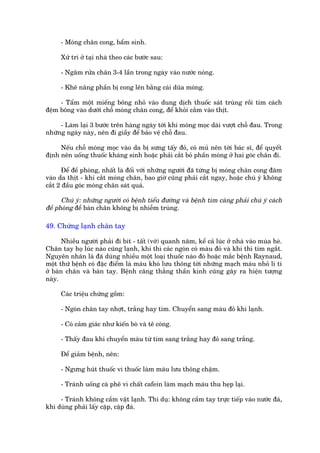 - Moáng chên cong, bêím sinh.

     Xûã trñ úã taåi nhaâ theo caác bûúác sau:

     - Ngêm rûãa chên 3-4 lêìn trong ngaây vaâo nûúác noáng.

     - Kheä nêng phêìn bõ cong lïn bùçng caái duäa moáng.

     - Têím möåt miïëng böng nhoã vaâo dung dõch thuöëc saát truâng röìi tòm caách
àïåm böng vaâo dûúái chöî moáng chên cong, àïí khoãi cùæm vaâo thõt.

     - Laâm laåi 3 bûúác trïn haâng ngaây túái khi moáng moåc daâi vûúåt chöî àau. Trong
nhûäng ngaây naây, nïn ài giêìy àïí baão vïå chöî àau.

     Nïëu chöî moáng moåc vaâo da bõ sûng têëy àoã, coá muã nïn túái baác sô, àïí quyïët
àõnh nïn uöëng thuöëc khaáng sinh hoùåc phaãi cùæt boã phêìn moáng úã hai goác chên ài.

      Àïí àïì phoâng, nhêët laâ àöëi vúái nhûäng ngûúâi àaä tûâng bõ moáng chên cong àêm
vaâo da thõt - khi cùæt moáng chên, bao giúâ cuäng phaãi cùæt ngay, hoùåc chuá yá khöng
cùæt 2 àêìu goác moáng chên saát quaá.

      Chuá yá: nhûäng ngûúâi coá bïånh tiïíu àûúâng vaâ bïånh tim caâng phaãi chuá yá caách
àïì phoâng àïí baân chên khöng bõ nhiïîm truâng.

49. Chûáng laånh chên tay

      Nhiïìu ngûúâi phaãi ài bñt - têët (vúá) quanh nùm, kïí caã luác úã nhaâ vaâo muâa heâ.
Chên tay hoå luác naâo cuäng laånh, khi thò caác ngoán coá maâu àoã vaâ khi thò tñm ngùæt.
Nguyïn nhên laâ àaä duâng nhiïìu möåt loaåi thuöëc naâo àoá hoùåc mùæc bïånh Raynaud,
möåt thûá bïånh coá àùåc àiïím laâ maáu khoá lûu thöng túái nhûäng maåch maáu nhoã li ti
úã baân chên vaâ baân tay. Bïånh cùng thùèng thêìn kinh cuäng gêy ra hiïån tûúång
naây.

     Caác triïåu chûáng göìm:

     - Ngoán chên tay nhúåt, trùæng hay tñm. Chuyïín sang maâu àoã khi laånh.

     - Coá caãm giaác nhû kiïën boâ vaâ tï coáng.

     - Thêëy àau khi chuyïín maâu tûâ tñm sang trùæng hay àoã sang trùæng.

     Àïí giaãm bïånh, nïn:

     - Ngûng huát thuöëc vò thuöëc laâm maáu lûu thöng chêåm.

     - Traánh uöëng caâ phï vò chêët cafein laâm maåch maáu thu heåp laåi.

     - Traánh khöng cêìm vêåt laånh. Thñ duå: khöng cêìm tay trûåc tiïëp vaâo nûúác àaá,
khi duâng phaãi lêëy cùåp, cùåp àaá.
 