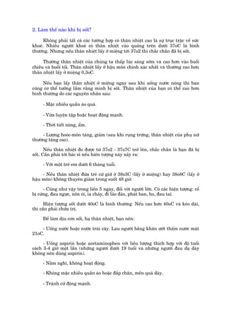 2. Laâm thïë naâo khi bõ söët?

      Khöng phaãi têët caã caác tûúâng húåp coá thên nhiïåt cao laâ sûå truåc trùåc vïì sûác
khoeã. Nhiïìu ngûúâi khoeã coá thên nhiïåt vaâo quaäng trïn dûúái 37oC laâ bònh
thûúâng. Nhûng nïëu thên nhiïåt lêëy úã miïång túái 37o2 thò chùæc chùæn àaä bõ söët.

      Thûúâng thên nhiïåt cuãa chuáng ta thêëp luác saáng súám vaâ cao hún vaâo buöíi
chiïìu vaâ buöíi töëi. Thên nhiïåt lêëy úã hêåu mön chñnh xaác nhêët vaâ thûúâng cao hún
thên nhiïåt lêëy úã miïång 0,3oC.

     Nïëu baån lêëy thên nhiïåt úã miïång ngay sau khi uöëng nûúác noáng thò baån
cuäng cú thïí tûúãng lêìm rùçng mònh bõ söët. Thên nhiïåt cuãa baån coá thïí cao hún
bònh thûúâng do caác nguyïn nhên sau:

     - Mùåc nhiïìu quêìn aáo quaá.

     - Vûâa luyïån têåp hoùåc hoaåt àöång maånh.

     - Thúâi tiïët noáng, êím.

     - Lûúång hooác-mön tùng, giaãm (sau khi ruång trûáng, thên nhiïåt cuãa phuå nûä
thûúâng tùng cao).

       Nïëu thên nhiïåt ào àûúåc tûâ 37o2 - 37o7C trúã lïn, chùæc chùæn laâ baån àaä bõ
söët. Cêìn phaãi túái baác sô nïëu hiïn tûúång naây xaãy ra:

     - Vúái möåt treã em dûúái 6 thaáng tuöíi.

     - Nïëu thên nhiïåt àûáa treã cûá giûä úã 38o3C (lêëy úã miïång) hay 38o8C (lêëy úã
hêåu mön) khöng thuyïn giaãm trong suöët 48 giúâ.

      - Cuäng nhû vêåy trong liïìn 5 ngaây, àöëi vúái ngûúâi lúán. Coá caác hiïån tûúång: cöí
bõ cûáng, àau ngûåc, nön oái, óa chaãy, ài laão àaão, phaát ban, ho, àau tai.

      Hiïån tûúång söët dûúái 40oC laâ bònh thûúâng. Nïëu cao hún 40oC vaâ keáo daâi,
thò cêìn phaãi chûäa trõ.

     Àïí laâm dõu cún söët, haå thên nhiïåt, baån nïn:

    - Uöëng nûúác hoùåc nûúác traái cêy. Lau ngûúâi bùçng khùn ûúát thêëm nûúác maát
21oC.

      - Uöëng aspirin hoùåc acetaminophen vúái liïìu lûúång thñch húåp vúái àöå tuöíi
caách 3-4 giúâ möåt lêìn (nhûäng ngûúâi dûúái 19 tuöíi vaâ nhûäng ngûúâi àau daå daây
khöng nïn duâng aspirin).

     - Nùçm nghó, khöng hoaåt àöång.

     - Khöng mùåc nhiïìu quêìn aáo hoùåc àùæp chùn, mïìn quaá daây.

     - Traánh cûã àöång maånh.
 