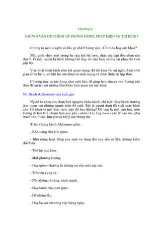 Chûúng 2

 NHÛÄNG VÊËN ÀÏÌ CHÑNH VÏÌ PHOÂNG BÏÅNH, PHAÁT HIÏÅN VAÂ TRÕ BÏÅNH


     Chuáng ta nïn lo nghô vïì àêu gò nhêët? Cöng viïåc - Chi tiïu hay sûác khoeã?

      Nïëu phaãi choån möåt trong ba cêu traã lúâi trïn, chùæc caác baån àïìu choån cêu
thûá 3. Vò möåt ngûúâi bõ bïånh khöng thïí duy trò viïåc laâm nhûng laåi phaãi chi tiïu
gêëp böåi.

     Viïåc phaát hiïån bïånh súám rêët quan troång: àúä töët keám vaâ ruát ngùæn àûúåc thúâi
gian chûäa bïånh, coá khi laåi cûáu àûúåc caã sinh maång vò àûúåc chûäa trõ kõp thúâi.

     Chûúng naây coá taác duång nhû möåt baãn àöì giuáp baån tòm ra con àûúâng cêìn
theo àïí xûã trñ vúái nhûäng khoá khùn liïn quan túái sûác khoeã.

50. Bïånh Alzheimer cuãa tuöíi giaâ

      Ngûúâi ta chûa tòm àûúåc hïët nguyïn nhên bïånh, chó biïët rùçng bïånh thûúâng
laâm quen vúái nhûäng ngûúâi trïn 80 tuöíi. Rêët ñt ngûúâi dûúái 65 tuöíi mùæc bïånh
naây. Coá phaãi vò möåt loaåi viruát naâo àoá hay khöng? Àoá vêîn laâ möåt cêu hoãi, trïn
àûúâng ài tòm thuã phaåm laâm suy yïëu - nhiïìu khi huyã hoaåi - caác tïë baâo naäo phuå
traách thu nhêån, lûu giûä vaâ xûã lyá caác thöng tin.

     Triïåu chûáng bïånh Alzheimer göìm:

     - Khaã nùng chuá yá bõ giaãm.

      - Khaã nùng hoaåt àöång cuãa ruöåt vaâ boång àaái suy yïëu coá khi, khöng kiïìm
chïë àûúåc.

     - Thïí lûåc suát keám.

     - Mêët phûúng hûúáng

     - Hay quïn (thûúâng laâ nhûäng sûå viïåc múái xaãy ra).

     - Trúã nïn vuång vïì.

     - Noái khöng roä raâng, raânh maåch.

     - Hay buöìn rêìu, húân giêån.

     - Dïî nhêìm lêîn.

     - Hay boã soát caác cöng viïåc haâng ngaây.
 
