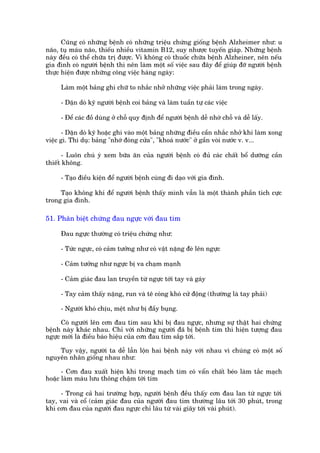 Cuäng coá nhûäng bïånh coá nhûäng triïåu chûáng giöëng bïånh Alzheimer nhû: u
naäo, tuå maáu naäo, thiïëu nhiïìu vitamin B12, suy nhûúåc tuyïën giaáp. Nhûäng bïånh
naây àïìu coá thïí chûäa trõ àûúåc. Vò khöng coá thuöëc chûäa bïånh Alzheiner, nïn nïëu
gia àònh coá ngûúâi bïånh thò nïn laâm möåt söë viïåc sau àêy àïí giuáp àúä ngûúâi bïånh
thûåc hiïån àûúåc nhûäng cöng viïåc haâng ngaây:

     Laâm möåt baãng ghi chûä to nhùæc nhúã nhûäng viïåc phaãi laâm trong ngaây.

     - Dùån doâ kyä ngûúâi bïånh coi baãng vaâ laâm tuêìn tûå caác viïåc

     - Àïí caác àöì duâng úã chöî quy àõnh àïí ngûúâi bïånh dïî nhúá chöî vaâ dïî lêëy.

       - Dùån doâ kyä hoùåc ghi vaâo möåt baãng nhûäng àiïìu cêìn nhùæc nhúã khi laâm xong
viïåc gò. Thñ duå: baãng "nhúá àoáng cûãa", "khoaá nûúác" úã gêìn voâi nûúác v. v...

       - Luön chuá yá xem bûäa ùn cuãa ngûúâi bïånh coá àuã caác chêët böí dûúäng cêìn
thiïët khöng.

     - Taåo àiïìu kiïån àïí ngûúâi bïånh cuâng ài daåo vúái gia àònh.

     Taåo khöng khñ àïí ngûúâi bïånh thêëy mònh vêîn laâ möåt thaânh phêìn tñch cûåc
trong gia àònh.

51. Phên biïåt chûáng àau ngûåc vúái àau tim

     Àau ngûåc thûúâng coá triïåu chûáng nhû:

     - Tûác ngûåc, coá caãm tûúãng nhû coá vêåt nùång àeâ lïn ngûåc

     - Caãm tûúãng nhû ngûåc bõ va chaåm maånh

     - Caãm giaác àau lan truyïìn tûâ ngûåc túái tay vaâ gaáy

     - Tay caãm thêëy nùång, run vaâ tï coáng khoá cûã àöång (thûúâng laâ tay phaãi)

     - Ngûúâi khoá chõu, mïåt nhû bõ àêìy buång.

      Coá ngûúâi lïn cún àau tim sau khi bõ àau ngûåc, nhûng sûå thêåt hai chûáng
bïånh naây khaác nhau. Chó vúái nhûäng ngûúâi àaä bõ bïånh tim thò hiïån tûúång àau
ngûåc múái laâ àiïìu baáo hiïåu cuãa cún àau tim sùæp túái.

    Tuy vêåy, ngûúâi ta dïî lêîn löån hai bïånh naây vúái nhau vò chuáng coá möåt söë
nguyïn nhên giöëng nhau nhû:

      - Cún àau xuêët hiïån khi trong maåch tim coá vêín chêët beáo laâm tùæc maåch
hoùåc laâm maáu lûu thöng chêåm túái tim

     - Trong caã hai trûúâng húåp, ngûúâi bïånh àïìu thêëy cún àau lan tûâ ngûåc túái
tay, vai vaâ cöí (caãm giaác àau cuãa ngûúâi àau tim thûúâng lêu túái 30 phuát, trong
khi cún àau cuãa ngûúâi àau ngûåc chó lêu tûâ vaâi giêy túái vaâi phuát).
 