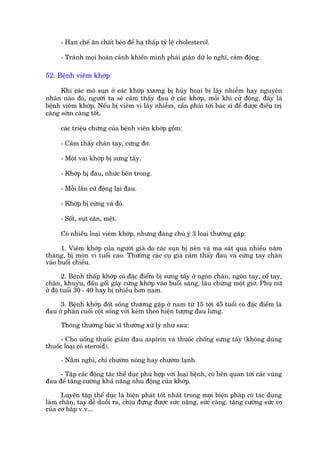- Haån chïë ùn chêët beáo àïí haå thêëp tyã lïå cholesterol.

      - Traánh moåi hoaân caãnh khiïën mònh phaãi giêån dûä lo nghô, caãm àöång.

52. Bïånh viïm khúáp

      Khi caác mö suån úã caác khúáp xûúng bõ huãy hoaåi bõ lêy nhiïîm hay nguyïn
nhên naâo àoá, ngûúâi ta seä caãm thêëy àau úã caác khúáp, möîi khi cûã àöång, àêëy laâ
bïånh viïm khúáp. Nïëu bõ viïm vò lêy nhiïîm, cêìn phaãi túái baác sô àïí àûúåc àiïìu trõ
caâng súám caâng töët.

      caác triïåu chûáng cuãa bïånh viïn khúáp göìm:

      - Caãm thêëy chên tay, cûáng àú.

      - Möåt vaâi khúáp bõ sûng têëy.

      - Khúáp bõ àau, nhûác bïn trong.

      - Möîi lêìn cûã àöång laåi àau.

      - Khúáp bõ cûáng vaâ àoã.

      - Söët, suåt cên, mïåt.

      Coá nhiïìu loaåi viïm khúáp, nhûng àaáng chuá yá 3 loaåi thûúâng gùåp:

      1. Viïm khúáp cuãa ngûúâi giaâ do caác suån bõ neán vaâ ma saát qua nhiïìu nùm
thaáng, bõ moân vò tuöíi cao. Thûúâng caác cuå giaâ caãm thêëy àau vaâ cûáng tay chên
vaâo buöíi chiïìu.

        2. Bïånh thêëp khúáp coá àùåc àiïím bõ sûng têëy úã ngoán chên, ngoán tay, cöí tay,
chên, khuyãu, àêìu göëi gêy cûáng khúáp vaâo buöíi saáng, lêu chûâng möåt giúâ. Phuå nûä
úã àöå tuöíi 30 - 40 hay bõ nhiïìu hún nam.

     3. Bïånh khúáp àöët söëng thûúng gùåp úã nam tûâ 15 túái 45 tuöíi coá àùåc àiïím laâ
àau úã phêìn cuöëi cöåt söëng vúái keâm theo hiïån tûúång àau lûng.

      Thöng thûúâng baác sô thûúâng xûá lyá nhû sau:

      - Cho uöëng thuöëc giaãm àau aspirin vaâ thuöëc chöëng sûng têëy (khöng duâng
thuöëc loaåi coá steroid).

      - Nùçm nghó, chó chûúâm noáng hay chûúâm laånh.

     - Têåp caác àöång taác thïí duåc phuâ húåp vúái loaåi bïånh, coá liïn quan túái caác vuâng
àau àïí tùng cûúâng khaã nùng nhu àöång cuãa khúáp.

      Luyïån têåp thïí duåc laâ biïån phaát töët nhêët trong moåi biïån phaáp coá taác duång
laâm chên, tay dïî duöîi ra, chõu àûång àûúåc sûác nùång, sûác cùng, tùng cûúâng sûác co
cuãa cú bùæp v.v...
 