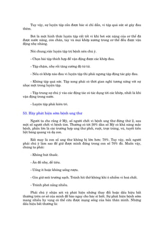 Tuy vêåy, sûå luyïån têåp cêìn àûúåc baác sô chó dêîn, vò têåp quaá sûác seä gêy àau
thïm.

      Búi laâ möåt hònh thûác luyïån têåp rêët töët vò khi búi sûác nùång cuãa cú thïí àaä
àûúåc nûúác nêng, coân chên, tay vaâ moåi khúáp xûúng trong cú thïí àïìu àûúåc vêån
àöång nheå nhaâng.

      Noái chung,viïåc luyïån têåp trõ bïånh nïn chuá yá.

      - Choån baâi têåp thñch húåp àïí vêån àöång àûúåc caác khúáp àau.

      - Têåp chêåm, nheå röìi tùng cûúâng àöå tûâ tûâ.

      - Nïëu coá khúáp naâo àau vò luyïån têåp thò phaãi ngûng têåp àöång taác gêy àau.

      - Khöng têåp quaá sûác. Têåp xong phaãi coá thúâi gian nghó tûúng xûáng vúái sûå
nhoåc mïåt trong luyïån têåp.

      - Têåp trung sûå chuá yá vaâo caác àöång taác coá taác duång túái caác khúáp, nhêët laâ khi
vêån àöång trong nûúác.

      - Luyïån têåp phaãi kiïn trò.

53. Haäy phaát hiïån súám bïånh ung thû

       Ngûúâi ta cho rùçng úã Myä, söë ngûúâi chïët vò bïånh ung thû àûáng thûá 2, sau
möåt söë ngûúâi chïët vò bïånh tim. Thûúâng coá túái 30% dên söë Myä coá khaã nùng mùæc
bïånh, phêìn lúán laâ caác trûúâng húåp ung thû phöíi, ruöåt, trûåc traâng, vuá, tuyïët tiïìn
liïåt baâng quang vaâ daå con.

      Rêët may laâ con söë ung thû khöng bõ lúán hún: 70%. Tuy vêåy, möîi ngûúâi
phaãi chuá yá laâm sao àïí giûä àûúåc mònh àûáng trong con söë 70% àoá. Muöën vêåy,
chuáng ta phaãi:

      - Khöng huát thuöëc.

      - Ùn àöì nheå, dïî tiïu.

      - Uöëng ñt hoùåc khöng uöëng rûúåu.

      - Gòn giûä möi trûúâng saåch. Traánh hñt thúã khöng khñ ö nhiïîm vò hoaá chêët.

      - Traánh phúi nùæng nhiïìu.

      Phaãi chuá yá nhêån xeát vaâ phaát hiïån nhûäng thay àöíi hoùåc dêëu hiïåu bêët
thûúâng trïn cú súã cuãa mònh àïí baáo ngay cho baác sô biïët. Sûå phaát hiïån bïånh súám
mang nhiïìu hy voång coá thïí cûáu àûúåc maång söëng cuãa baãn thên mònh. Nhûäng
dêëu hiïåu bêët thûúâng laâ:
 