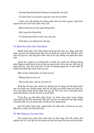 - Sûå hoaåt àöång khöng bònh thûúâng cuãa boång àaái, cuãa ruöåt.

     - Coá haåch hoùåc coá cuåc gò àoá úã ngûåc hay möåt chöî naâo khaác.

    - Chaãy maáu bêët thûúâng duâ khöng phaãi thúâi kyâ kinh nguyïåt, hoùåc kinh
nguyïåt keáo daâi (nûä) úã hêåu mön (nam, nûä).

     - Khaân tiïëng hoùåc ho lêu ngaây khöng khoãi.

     - Àau hoång lêu khöng khoãi.

     - Coá nhûäng thay àöíi laå úã muån cúm, nöët ruöìi.

     - Nuöët khoá vaâ ùn khöng tiïu, keáo daâi.

54. Bïånh àuåc nhên mùæt: chûäa àûúåc!

      Ngûúâi bïånh thêëy nhû mònh àûáng trong möåt lúáp mêy muâ. Ngay giûäa ban
ngaây, maâ moåi vêåt chung quanh àïìu múâ múâ. Buöíi töëi, caâng tïå hún. Àöi khi, nhòn
möåt vêåt hoáa hai, aánh saáng laâm nhûác mùæt: àoá laâ trïåu chûáng cuãa bïånh àuåc nhên
mùæt.

      Trûúác kia, ngûúâi ta cûá tûúãng àêëy laâ bïånh cuãa ngûúâi giaâ. Nhûng khöng
phaãi! Nguyïn nhên bïånh laâ do sûå tiïëp xuác quaá nhiïìu vúái tia cûåc tñm. Búãi vêåy, ài
nùæng àöåi muä, noán, àeo kñnh baão vïå mùæt laâ phûúng phaáp töët vaâ cêìn thiïët àïí
khöng mùæc bïånh àuåc nhaän mùæt sau naây.

     Möåt söë triïåu chûáng khaác cuãa bïånh naây laâ:

     - Khöng nhêån roä maâu sùæc.

     - Hay bõ choái mùæt, nhêët laâ vaâo buöíi töëi.

      Kñnh àeo àïí nhòn gêìn (kñnh laäo), khöng coân taác duång. Söë lúán bïånh nhên
cuãa caân bïånh naây thûúâng ngoaâi tuöíi 40 vaâ phaãi qua phêîu thuêåt àïí chûáa trõ.
97% cuöåc phêîu thuêåt àaä thu àûúåc kïët quaã töët. Tuy vêåy, viïåc coá cêìn phaãi phêîu
thuêåt hay khöng, nïn àïí cho baác sô quyïët àõnh.

     Trûúác àêy, sau khi àûúåc phêîu thuêåt, caác bïånh nhên phaãi mang nhûäng
mùæt kñnh daây àïí àiïìu chónh mùæt. Bêy giúâ, caác baác sô coá thïí gùæn trûåc tiïëp nhûäng
mùæt kñnh nhoã vaâo con ngûúi mùæt rêët tiïån lúåi cho ngûúâi duâng.

      Sau khi phêîu thuêåt mùæt, ngûúâi bïånh vêîn phaãi chuá yá traánh tia cûåc tñm.
Möîi khi ra nùæng, cêìn àeo kñnh rêm.

55. Höåi chûáng suy lûåc maån tñnh

     Vaâo quaäng hún mûúâi nùm trûúác àêy, tûâ àêìu thêåp niïn 80, nhiïìu nhaâ
nghiïn cûáu vïì y hoåc Myä rêët chuá troång túái möåt loaåi bïånh laâm suy giaãm sûác khoeã
 