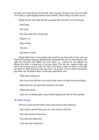 cuãa phuå nûä tûâ 20 tuöíi cho túái 40 tuöíi. Nam cuäng bõ, nhûng ñt hún. Àa söë hoå àïìu
laâ trñ thûác, coá nghïì nghiïåp chuyïn mön öín àõnh. Triïåu chûáng cuãa bïånh naây laâ.

     Ngûúâi bõ mïåt, caãm thêëy sûác lûåc suy giaãm dêìn, keáo theo ñt ra laâ 6 thaáng:

     - Àau hoång.

     - Nöíi haåch

     - Söët nheå, nhûác àêìu, choáng mùåt.

     - Ngûúâi uã ruä.

     - Àau cú bùæp.

     - Suát cên.

     - Suy giaãm trñ nhúá.

     Ngûúâi bïånh luön coá caãm tûúãng nhû mònh bõ say soáng hoùåc úã trïn möåt con
thuyïìn böìng bïình soáng gioá. Nhûäng triïåu chûáng àoá laâm cho caác nhaâ chuyïn mön
nghô túái caác bïånh nhû AIDS, lao, têm thêìn v.v..., nhûng caác xeát nghiïåm laåi
khöng tòm thêëy vi truâng hay vi ruát gêy bïånh. Cho túái nay, nguyïn nhên gêy
bïånh vêîn úã trong voâng bñ mêåt. Caác baác sô chó àöìng yá àûúåc vúái nhau vïì viïåc àùåt
tïn bïånh laâ "Höåi chûáng suy lûåc maån tñnh", hoå goåi tïn vi ruát coá thïí laâ thuã phaåm
gêy bïånh naây laâ Epstein Barr vaâ khuyïn ngûúâi bïånh nïn:

     - Nghó ngúi, dûúäng sûác.

     - Àoåc caác taâi liïåu àïí biïët caách traánh bïånh stress vaâ thêìn kinh cùng thùèng.

     - Biïët caách theo doäi tònh hònh sûác khoãe cuãa mònh.

     - Söëng laânh maånh.

     - Liïn hïå vúái nhûäng ngûúâi cuâng coá bïånh giöëng mònh àïí ruát kinh nghiïåm.

56. Bïånh xú gan

     Gan laâ cú quan giûä rêët nhiïìu chûác nùng trong cú thïí chuáng ta:

     - Saãn xuêët ra mêåt àïí tham gia vaâo viïåc tiïu hoaá chêët beáo.

     - Saãn xuêët prötïin trong maáu.

     - Taåo chêët laâm àöng maáu.

     - Trao àöíi chêët cholesterol.
 