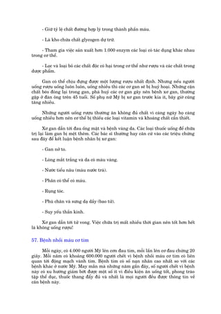 - Giûä tyã lïå chêët àûúâng húåp lyá trong thaânh phêìn maáu.

      - Laâ kho chûáa chêët glycogen dûå trûä.

     - Tham gia viïåc saãn xuêët hún 1.000 enzym caác loaåi coá taác duång khaác nhau
trong cú thïí.

      - Loåc vaâ loaåi boã caác chêët àöåc coá haåi trong cú thïí nhû rûúåu vaâ caác chêët trong
dûúåc phêím.

      Gan coá thïí chõu àûång àûúåc möåt lûúång rûúåu nhêët àõnh. Nhûng nïëu ngûúâi
uöëng rûúåu uöëng luön luön, uöëng nhiïìu thò caác cú gan seä bõ huyã hoaåi. Nhûäng cùån
chêët beáo àoáng laåi trong gan, phaá huyã caác cú gan gêy nïn bïånh xú gan, thûúâng
gùåp úã àaân öng trïn 45 tuöíi. Söë phuå nûä Myä bõ xú gan trûúác kia ñt, bêy giúâ cuäng
tùng nhiïìu.

     Nhûäng ngûúâi uöëng rûúåu thûúâng ùn khöng àuã chêët vò caâng ngaây hoå caâng
uöëng nhiïìu hún nïn cú thïí bõ thiïëu caác loaåi vitamin vaâ khoaáng chêët cêìn thiïët.

       Xú gan dêîn túái àau öëng mêåt vaâ bïånh vaâng da. Caác loaåi thuöëc uöëng àïí chûäa
trõ laåi laâm gan bõ mïåt thïm. Caác baác sô thûúâng hay cùn cûá vaâo caác triïåu chûáng
sau àêy àïí kïët luêån bïånh nhên bõ xú gan:

      - Gan núã to.

      - Loâng mùæt trùæng vaâ da coá maâu vaâng.

      - Nûúác tiïíu nêu (maâu nûúác traâ).

      - Phên coá thïí coá maáu.

      - Ruång toác.

      - Phuâ chên vaâ sûng daå dêìy (bao tûã).

      - Suy yïëu thêìn kinh.

      Xú gan dêîn túái tûã vong. Viïåc chûäa trõ mêët nhiïìu thúâi gian nïn töët hún hïët
laâ khöng uöëng rûúåu!

57. Bïånh nhöìi maáu cú tim

      Möîi ngaây, coá 4.000 ngûúâi Myä lïn cún àau tim, möîi lêìn lïn cú àau chûâng 20
giêy. Möîi nùm coá khoaãng 600.000 ngûúâi chïët vò bïånh nhöìi maáu cú tim coá liïn
quan túái àöång maåch vaânh tim. Bïånh tim coá söë naån nhên cao nhêët so vúái caác
bïånh khaác úã nûúác Myä. May mùæn maâ nhûäng nùm gêìn àêy, söë ngûúâi chïët vò bïånh
naây coá xu hûúáng giaãm búát àûúåc möåt söë ñt vò àiïìu kiïån ùn uöëng töët, phong traâo
têåp thïí duåc, thuöëc thang àêíy àuã vaâ nhêët laâ moåi ngûúâi àïìu àûúåc thöng tin vïì
cùn bïånh naây.
 