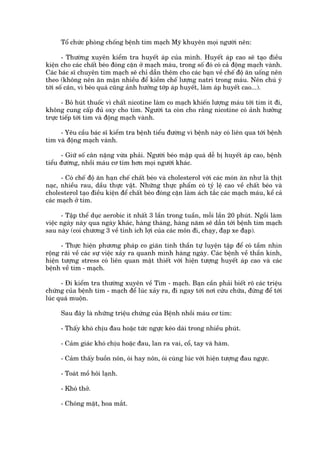 Töí chûác phoâng chöëng bïånh tim maåch Myä khuyïn moåi ngûúâi nïn:

       - Thûúâng xuyïn kiïím tra huyïët aáp cuãa mònh. Huyïët aáp cao seä taåo àiïìu
kiïån cho caác chêët beáo àoáng cùån úã maåch maáu, trong söë àoá coá caã àöång maåch vaânh.
Caác baác sô chuyïn tim maåch seä chó dêîn thïm cho caác baån vïì chïë àöå ùn uöëng nïn
theo (khöng nïn ùn mùån nhiïìu àïí kiïìm chïë lûúång natri trong maáu. Nïn chuá yá
túái söë cên, vò beáo quaá cuäng aãnh hûúãng túáp aáp huyïët, laâm aáp huyïët cao...).

       - Boã huát thuöëc vò chêët nicotine laâm co maåch khiïën lûúång maáu túái tim ñt ài,
khöng cung cêëp àuã oxy cho tim. Ngûúâi ta coân cho rùçng nicotine coá aãnh hûúãng
trûåc tiïëp túái tim vaâ àöång maåch vaânh.

     - Yïu cêìu baác sô kiïím tra bïånh tiïíu àûúâng vò bïånh naây coá liïn qua túái bïånh
tim vaâ àöång maåch vaânh.

      - Giûä söë cên nùång vûâa phaãi. Ngûúâi beáo mêåp quaá dïî bõ huyïët aáp cao, bïånh
tiïíu àûúâng, nhöìi maáu cú tim hún moåi ngûúâi khaác.

      - Coá chïë àöå ùn haån chïë chêët beáo vaâ cholesterol vúái caác moán ùn nhû laâ thõt
naåc, nhiïìu rau, dêìu thûåc vêåt. Nhûäng thûåc phêím coá tyã lïå cao vïì chêët beáo vaâ
cholesterol taåo àiïìu kiïån àïí chêët beáo àoáng cùån laâm aách tùæc caác maåch maáu, kïí caã
caác maåch úã tim.

      - Têåp thïí duåc aerobic ñt nhêët 3 lêìn trong tuêìn, möîi lêìn 20 phuát. Ngöìi laâm
viïåc ngaây naây qua ngaây khaác, haâng thaáng, haâng nùm seä dêîn túái bïånh tim maåch
sau naây (coi chûúng 3 vïì tñnh ñch lúåi cuãa caác mön ài, chaåy, àaåp xe àaåp).

      - Thûåc hiïån phûúng phaáp co giaän tinh thêìn tûå luyïån têåp àïí coá têìm nhòn
röång raäi vïì caác sûå viïåc xaãy ra quanh mònh haâng ngaây. Caác bïånh vïì thêìn kinh,
hiïån tûúång stress coá liïn quan mêåt thiïët vúái hiïån tûúång huyïët aáp cao vaâ caác
bïånh vïì tim - maåch.

      - Ài kiïím tra thûúâng xuyïn vïì Tim - maåch. Baån cêìn phaãi biïët roä caác triïåu
chûáng cuãa bïånh tim - maåch àïí luác xaãy ra, ài ngay túái núi cûáu chûäa, àûâng àïí túái
luác quaá muöån.

      Sau àêy laâ nhûäng triïåu chûáng cuãa Bïånh nhöìi maáu cú tim:

      - Thêëy khoá chõu àau hoùåc tûác ngûåc keáo daâi trong nhiïìu phuát.

      - Caãm giaác khoá chõu hoùåc àau, lan ra vai, cöí, tay vaâ haâm.

      - Caãm thêëy buöìn nön, oái hay nön, oái cuâng luác vúái hiïån tûúång àau ngûåc.

      - Toaát möì höi laånh.

      - Khoá thúã.

      - Choáng mùåt, hoa mùæt.
 