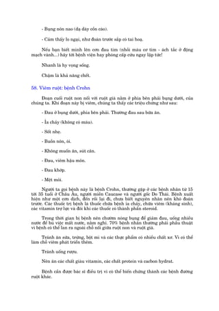 - Buång nön nao (daå daây cöìn caâo).

     - Caãm thêëy lo ngaåi, nhû àoaán trûúác sùæp coá tai hoaå.

     Nïëu baån biïët mònh lïn cún àau tim (nhöìi maáu cú tim - aách tùæc úã àöång
maåch vaânh...) haäy túái bïånh viïån hay phoâng cêëp cûáu ngay lêåp tûác!

     Nhanh laâ hy voång söëng.

     Chêåm laâ khaã nùng chïët.

58. Viïm ruöåt: bïånh Crohn

     Àoaån cuöëi ruöåt non nöëi vúái ruöåt giaâ nùçm úã phña bïn phaãi buång dûúái, cuãa
chuáng ta. Khi àoaån naây bõ viïm, chuáng ta thêëy caác triïåu chûáng nhû sau:

     - Àau úã buång dûúái, phña bïn phaãi. Thûúâng àau sau bûäa ùn.

     - Óa chaãy (khöng coá maáu).

     - Söët nheå.

     - Buöìn nön, oái.

     - Khöng muöën ùn, suát cên.

     - Àau, viïm hêåu mön.

     - Àau khúáp.

     - Mïåt moãi.

      Ngûúâi ta goåi bïånh naây laâ bïånh Crohn, thûúâng gùåp úã caác bïånh nhên tûâ 15
túái 35 tuöíi úã Chêu Êu, ngûúâi miïìn Caucase vaâ ngûúâi göëc Do Thaái. Bïånh xuêët
hiïån nhû möåt cún dõch, àïën röìi laåi ài, chûa biïët nguyïn nhên nïn khoá àoaán
trûúác. Caác thuöëc trõ bïånh laâ thuöëc chûäa bïånh óa chaãy, chûäa viïm (khaáng sinh),
caác vitamin trúå lûåc vaâ àöi khi caác thuöëc coá thaânh phêìn steroid.

      Trong thúâi gian bõ bïånh nïn chûúâm noáng buång àïí giaãm àau, uöëng nhiïìu
nûúác àïí buâ viïåc mêët nûúác, nùçm nghó. 70% bïånh nhên thûúâng phaãi phêîu thuêåt
vò bïånh coá thïí lan ra ngoaâi chöî nöëi giûäa ruöåt non vaâ ruöåt giaâ.

      Traánh ùn sûäa, trûáng, böåt mò vaâ caác thûåc phêím coá nhiïìu chêët xú. Vò coá thïí
laâm chöî viïm phaát triïín thïm.

     Traánh uöëng rûúåu.

     Nïn ùn caác chêët giaâu vitamin, caác chêët protein vaâ cacbon hydrat.

      Bïånh cêìn àûúåc baác sô àiïìu trõ vò coá thïí biïën chûáng thaânh caác bïånh àûúâng
ruöåt khaác.
 