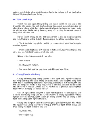 mêåp uá, coá chïë àöå ùn uöëng cêín thêån, nùng luyïån têåp thïí duåc laâ 3 baâi thuöëc cöng
hiïåu àïí àïì phoâng bïånh tiïíu àûúâng.

60. Viïm thaânh ruöåt

       Thaânh ruöåt con ngûúâi khöng thùèng trún maâ coá chöî löìi vaâ loäm nheå caã bïn
trong lêîn bïn ngoaâi. Nïëu chöî loäm bïn trong loäm quaá seä giöëng nhû nhûäng tuái
nhoã, tñch tuå nhûäng chêët thaãi cuãa böå maáy tiïu hoaá trïn àûúâng taåo thaânh phên
àïí töëng ra ngoaâi. Àoá laâ nhûäng àiïím gêy sûng têëy, co cûáng thaânh ruöåt vaâ àau úã
buång dûúái, phña bïn traái.

      Sûå taåo thaânh nhûäng tuái nhoã bêët lúåi nhû trïn laâ möåt dõ daång khöng may
cuãa ruöåt. Chuáng ta khöng chûäa trõ àûúåc nhûng coá thïí phoâng traánh bùçng caách:

      - Chuá yá ùn nhiïìu thûåc phêím coá chêët xú, rau quaã tûúi, baánh laâm bùçng caác
chêët böåt nguä cöëc.

       - Traánh ùn nhûäng baánh, mûát traái cêy coá haåt nhoã (öíi, lûåu) vò nhûäng haåt naây
dïî bõ mùæc laåi úã caác tuái trong quaá trònh tiïu hoaá.

     Nhûäng triïåu chûáng àau thaânh ruöåt göìm:

     - Phên coá maáu.

     - Söët nheå, ngûúâi úán laånh.

     - Àau buång dûúái möîi khi thoát buång hoùåc khi ruöåt hoaåt àöång.

61. Chuáng khoá thúã khñ thuäng

      Chûáng khñ thuäng hay chûáng khoá thúã laâ möåt bïånh phöíi. Ngûúâi bïånh bõ luác
naâo cuäng caãm thêëy nhû thiïëu khöng khñ quanh mònh, nhû àang thúã trong hoaân
caãnh àêìu bõ chuåp trong möåt caái bao nylon vêåy. Nûúác Myä coá möåt triïåu ngûúâi nhû
thïë. Caác nang phöíi cuãa hoå bõ huyã hoaåi, nïn 2 laá phöíi mêët tñnh àaân höìi àïí daän ra
khi hñt vaâo vaâ co vaâo khi thúã khñ thaãi ra. Noái toám laåi laâ phöíi cuãa hoå khöng thûåc
hiïån àûúåc töët caác àöång taác cuãa sûå hö hêëp.

     Coá 3 túái 5 phêìn trùm söë ngûúâi bõ bïånh úã nhûäng núi coá caác chêët àöåc haåi laâm
ö nhiïîm möi trûúâng söëng. Coân àa söë, túái hún 50% laâ nhûäng ngûúâi trïn 50 tuöíi,
nghiïån thuöëc laá. Búãi vêåy, ngûúâi ta coân goåi chûáng khoá thúã hay khñ thuäng laâ cùn
bïånh cuãa nhûäng ngûúâi nghiïån thuöëc laá.

      Chûáng khoá thúã phaát triïín thaânh bïånh phaãi qua möåt thúâi gian daâi. Nhiïìu
khi ngûúâi bïånh khöng thêëy triïåu chûáng gò trûúác khi bïånh thaânh nùång. Caác
triïåu chûáng cuãa bïånh coá thïí coá nhû sau:

     - Ho, nhiïìu àúâm.

     - Thúã bùçng miïång.
 