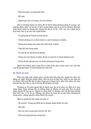 - Húi thúã ngùæn, coá tiïëng khoâ kheâ.

     - Dïî mïåt.

     - Ngûúâi gêìy öëm, roä xûúng, suát cên nhanh.

      Baác sô thûúâng kiïím tra thïm àïí roä bïånh bùçng phûúng phaáp X quang. xeát
nghiïåm àúâm, phöíi vaâ hoãi kyä vïì lõch sûã gia àònh xem coá ai bõ lao khöng. Khi kïët
luêån bïånh nhên bõ chûáng khñ thuäng thò àaä coá tûâ 50 - 70% caác mö úã phöíi àaä bõ
huyã hoaåi, baác sô seä yïu cêìu ngûúâi bïånh:

     - Cöë gùæng lêåp kïë hoaåch boã huát thuöëc.

     - Traánh nhûäng núi coá khoái thuöëc vaâ möi trûúâng bõ ö nhiïîm.

     - Duâng biïån phaáp laâm giaãm búát chêët nhêìy úã phöíi.

     - Têåp thïí duåc haâng ngaây.

     - Coá chïë àöå ùn àuã chêët böìi dûúäng.

     - Uöëng caác loaåi thuöëc vïì phöíi, thuöëc coá steroid vaâ thuöëc khaáng sinh.

     - Chñch thuöëc phoâng cuám vaâ thuöëc phoâng lao haâng nùm.

      Bïånh khñ thuäng phaãi chûäa lêu vaâ khoá bònh phuåc hoaân toaân nïn cêìn àùåt
vêën àïì phoâng bïånh vaâ traánh bïånh lïn trïn hïët.

62. Bïånh soãi mêåt

      Nïëu baån gùåp möåt ngûúâi quen vúái böå mùåt huáp hñp cuãa ngûúâi beáo phò, xin
àûâng vöåi nghô rùçng hoå maånh khoeã. Nïëu hoå hay bõ àêìy húi, nhêët laâ sau bûäa ùn
coá nhiïìu chêët múä àöi khi bõ àau haâng giúâ úã buång trïn, phña bïn phaãi, thò haäy
khuyïn hoå nïn chuá yá, rêët coá thïí hoå àaä bõ bïånh soãi mêåt.

     Thûúâng coá 16 triïåu ngûúâi Myä bõ bïånh naây, àa söë laâ phuå nûä. Möåt söë ñt caãm
nhêån àûúåc triïåu chûáng. Àa söë chùèng thêëy gò. Bïånh soãi mêåt gêy àau vaâ phaãi
phêîu thuêåt àïí lêëy soãi ra. Ngûúâi ta chûa biïët roä nhûäng viïn soãi àaä hònh thaânh
nhû thïë naâo, vò lyá do gò. Nhûng, dûå àoaán laâ cuäng do sûå dû thûâa cholesterol
trong maáu - giöëng nguyïn nhên bïånh tim maåch.

     Möåt söë ngûúâi dïî mùæc bïånh soãi mêåt vò:

     - Di truyïìn. Trong gia àònh àaä coá nhûäng ngûúâi bïånh soãi mêåt.

     - Beáo phò.

     - Àaä vaâo tuöíi trung niïn trúã lïn (40 -50).

     - Phuå nûä trong thúâi kyâ mang thai.
 