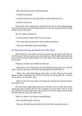 - Àaä uöëng thuöëc estrogen (böí buöìng trûáng).

     - Coá bïånh tiïíu àûúâng.

     - Ùn nhiïìu chêët múä vaâ caác thûåc phêím coá lûúång cholesterol cao.

     - Bõ bïånh vïì ruöåt non.

     Àïí trõ bïånh, baác sô thûúâng cho uöëng thuöëc àïí tiïu soãi, duâng phûúng phaáp
siïu êm àïí laâm tan soãi, phêîu thuêåt àïí lêëy soãi ra,yïu cêìu ùn theo chïë àöå ñt chêët
múä àïí traánh soãi lúán thïm.

     Búãi vêåy, ngûúâi coá bïånh nïn:

     - Ùn thûåc phêím coá nhiïìu chêët xú, rau quaã tûúi.

     - Ùn ñt hoùåc kiïng ùn chêët beáo, nhêët laâ chêët beáo àöång vêåt

     - Traánh caác thûåc phêím nhiïìu chêët àûúâng.

63. Bïånh tùng nhaän aáp: glöcöm hay thiïn àêìu thöëng

      Bïånh Glöcöm laâ möåt bïånh coá tñnh di truyïìn nïn möåt ngûúâi coá àöå nhòn roä
20~20 cuäng coá thïí möåt ngaây naâo àoá, mùæc bïånh naây. Khi bõ bïånh, thêìn kinh thõ
giaác bõ huyã hoaåi dêìn, coá thïí túái àöå bõ muâ. Nïëu chûäa trõ töët, khaã nùng nhòn cuäng
bõ suy giaãm.

     Chuáng ta nïn biïët möåt söë àiïím vïì bïånh naây:

      - Bïånh gêy ra do sûå tùng aáp lûåc cuãa chêët loãng bïn trong nhaän cêìu - àöi khi
xaãy ra nhanh - gêy nhûác vaâ àoã mùæt; cêìn phaãi phêîu thuêåt àïí chûäa trõ.

      - Nhiïìu khi ngûúâi bïånh khöng nhêån thêëy coá triïåu chûáng gò baáo trûúác.
Ngoaâi caác hiïån tûúång thêëy mùæt múâ hay nhòn thêëy caác voâng xanh, àoã... àuã maâu
sùæc khi nhòn vaâo möåt àiïím saáng.

     - Bïånh coá thïí trêìm troång thïm nïëu duâng möåt söë thuöëc loaåi chöëng histamin
hay chöëng co cú.

      Àïí traánh hiïån tûúång tùng nhaän aáp, coá thïí dêîn túái bõ muâ mùæt, khi coá hiïån
tûúång nghi ngúâ vïì bïånh, phaãi túái baác sô chuyïn trõ vïì mùæt ngay. Baác sô seä cho
baån uöëng thuöëc hoùåc duâng thuöëc nhoã mùæt àùåc trõ àïí laâm giaãm aáp trong nhaän
cêìu (khi nhaän aáp tùng, thêëy nhûác mùæt).

     Ngoaâi ra, ngûúâi ta coân duâng caác phûúng phaáp:

     - Siïu êm àïí laâm giaãm nhaän aáp.

     - Tia laser àïí phêîu thuêåt nhanh, lêëy búát chêët dõch trong nhaän cêìu ra.
 