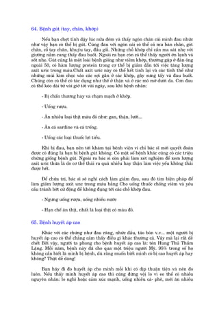 64. Bïånh guát (tay, chên, khúáp)

      Nïëu baån chúåt tónh dêåy luác nûãa àïm vaâ thêëy ngoán chên caái mònh àau nhûác
nhû vêåy baån coá thïí bõ guát. Cuâng àau vúái ngoán caái coá thïí caã mu baân chên, goát
chên, cöí tay chên, khuyãu tay, àêìu göëi. Nhûäng chöî khúáp chó cêìn ma saát nheå vúái
giûúâng nùçm cung thêëy àau buöët. Ngoaâi ra baån coân coá thïí thêëy ngûúâi úán laånh vaâ
söët nheå. Guát cuäng laâ möåt loaâi bïånh giöëng nhû viïm khúáp, thûúâng gùåp úã àaân öng
ngoaâi 50, coá haâm lûúång protein trong cú thïí bõ giaãm dêîn túái viïåc tùng lûúång
axñt urñc trong maáu.Chêët axñt urñc naây coá thïí kïët tinh laåi vaâ caác tinh thïí nhû
nhûäng muâi kim choåc vaâo caác súåi gên úã caác khúáp, gêy sûng têëy vaâ àau buöët.
Chuáng coân coá thïí coá taác duång nhû thïë úã thêån vaâ úã caác mö múä dûúái da. Cún àau
coá thïí keáo daâi tûâ vaâi giúâ túái vaâi ngaây, sau khi bïånh nhên:

     - Bõ chêën thûúng hay va chaåm maåch úã khúáp.

     - Uöëng rûúåu.

     - Ùn nhiïìu loaåi thõt maâu àoã nhû: gan, thêån, lûúäi...

     - Ùn caá sardine vaâ caá tröëng.

     - Uöëng caác loaåi thuöëc lúåi tiïíu.

      Khi bõ àau, baån nïn túái khaám taåi bïånh viïån vò chó baác sô múái quyïët àoaán
àûúåc coá àuáng laâ baån bõ bïånh guát khöng. Coá möåt söë bïånh khaác cuäng coá caác triïåu
chûáng giöëng bïånh guát. Ngoaâi ra baác sô coân phaãi laâm xeát nghiïåm àïí xem lûúång
axñt urñc thûâa laâ do cú thïí thaãi ra quaá nhiïìu hay thêån laâm viïåc yïëu khöng thaãi
àûúåc hïët.

      Àïí chûäa trõ, baác sô seä nghô caách laâm giaãm àau, sau àoá tòm biïån phaáp àïí
laâm giaãm lûúång axñt unc trong maáu bùçng Cho uöëng thuöëc chöëng viïm vaâ yïu
cêìu traánh búát cûã àöång àïí khöng àuång túái caác chöî khúáp àau.

     - Ngûng uöëng rûúåu, uöëng nhiïìu nûúác

     - Haån chïë ùn thõt, nhêët laâ loaåi thõt coá maâu àoã.

65. Bïånh huyïët aáp cao

      Khaác vúái caác chûáng nhû àau rùng, nhûác àêìu, taáo boán v.v... möåt ngûúâi bõ
huyïët aáp cao coá thïí chùèng caãm thêëy àiïìu gò khaác thûúâng caã. Vêåy maâ laåi rêët dïî
chïët Búãi vêåy, ngûúâi ta phong cho bïånh huyïët aáp cao laâ: tïn Hung Thuã Thêìm
Lùång. Möîi nùm, bïånh naây àaä cho qua möåt triïåu ngûúâi Myä. 95% trong söë hoå
khöng cêìn biïët laâ mònh bõ bïånh, duâ rùçng muöën biïët mònh coá bõ cao huyïët aáp hay
khöng? Thêåt dïî daâng!

     Baån haäy ài ào huyïët aáp cho mònh möîi khi coá dõp thuêån tiïån vaâ nïn ào
luön. Nïëu thêëy mònh huyïët aáp cao thò cuäng àûâng vöåi lo vò eo thïí coá nhiïìu
nguyïn nhên: lo nghô hoùåc caãm xuác maånh, uöëng nhiïìu caâ- phï, múái ùn nhiïìu
 