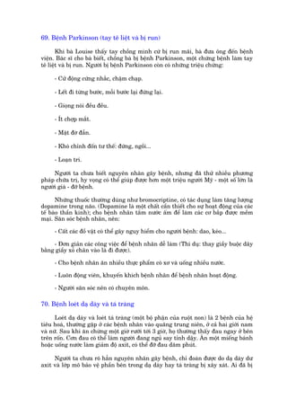 69. Bïånh Parkinson (tay tï liïåt vaâ bõ run)

       Khi baâ Louise thêëy tay chöìng mònh cûá bõ run maäi, baâ àûa öng àïën bïånh
viïån. Baác sô cho baâ biïët, chöìng baâ bõ bïånh Parkinson, möåt chûáng bïånh laâm tay
tï liïåt vaâ bõ run. Ngûúâi bõ bïånh Parkinson coân coá nhûäng triïåu chûáng:

      - Cûã àöång cûáng nhùæc, chêåm chaåp.

      - Lïët ài tûâng bûúác, möîi bûúác laåi àûáng laåi.

      - Gioång noái àïìu àïìu.

      - Ñt chúåp mùæt.

      - Mùåt àúâ àêîn.

      - Khoá chónh àöën tû thïë: àûáng, ngöìi...

      - Loaån trñ.

     Ngûúâi ta chûa biïët nguyïn nhên gêy bïånh, nhûng àaä thûã nhiïìu phûúng
phaáp chûäa trõ, hy voång coá thïí giuáp àûúåc hún möåt triïåu ngûúâi Myä - möåt söë lúán laâ
ngûúâi giaâ - àúä bïånh.

      Nhûäng thuöëc thûúâng duâng nhû bromocriptine, coá taác duång laâm tùng lûúång
dopamine trong naäo. (Dopamine laâ möåt chêët cêìn thiïët cho sûå hoaåt àöång cuãa caác
tïë baâo thêìn kinh); cho bïånh nhên tùæm nûúác êëm àïí laâm caác cú bùæp àûúåc mïìm
maåi. Sùn soác bïånh nhên, nïn:

      - Cêët caác àöì vêåt coá thïí gêy nguy hiïím cho ngûúâi bïånh: dao, keáo...

     - Àún giaãn caác cöng viïåc àïí bïånh nhên dïî laâm (Thñ duå: thay giêìy buöåc dêy
bùçng giêìy xoã chên vaâo laâ ài àûúåc).

      - Cho bïånh nhên ùn nhiïìu thûåc phêím coá xú vaâ uöëng nhiïìu nûúác.

      - Luön àöång viïn, khuyïën khñch bïånh nhên àïí bïånh nhên hoaåt àöång.

      - Ngûúâi sùn soác nïn coá chuyïn mön.

70. Bïånh loeát daå daây vaâ taá traâng

      Loeát daå daây vaâ loeát taá traâng (möåt böå phêån cuãa ruöåt non) laâ 2 bïånh cuãa hïå
tiïu hoaá, thûúâng gùåp úã caác bïånh nhên vaâo quaäng trung niïn, úã caã hai giúái nam
vaâ nûä. Sau khi ùn chûâng möåt giúâ rûúäi túái 3 giúâ, hoå thûúâng thêëy àau ngay úã bïn
trïn röën. Cún àau coá thïí laâm ngûúâi àang nguã say tónh dêåy. Ùn möåt miïëng baánh
hoùåc uöëng nûúác laâm giaãm àöå axñt, coá thïí àúä àau dùm phuát.

     Ngûúâi ta chûa roä hùèn nguyïn nhên gêy bïånh, chó àoaán àûúåc do daå daây dû
axñt vaâ lúáp mö baão vïå phêìn bïn trong daå daây hay taá traâng bõ xêy xaát. Ai àaä bõ
 