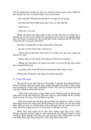 àau thò thûúâng àau ài àau laåi. Lêìn sau caách lêìn trûúác quaäng 2 nùm. Ngûúâi bõ
loeát daå daây hay loeát taá traâng thûúâng coá caác triïåu chûáng:

     - Àau tûâng àúåt. Möîi àúåt àau keáo daâi tûâ vaâi ngaây túái vaâi thaáng.

     - Luác àau thêëy nhû bõ àêìy buång, àau úã tim, vaâ caãm thêëy àoái.

     - Buöìn nön oái.

     - Chaán ùn vaâ suát cên.

      Muöën xaác àõnh möåt bïånh nhên bõ àau daå daây hay àau taá traâng baác sô
thûúâng cùn cûá vaâo caác xeát nghiïåm X- quang hay nöåi soi (nöåi soi laâ phûúng phaáp
luöìn möåt duång cuå quang hoåc qua miïång bïånh nhên xuöëng daå daây àïí nhòn thêëy
traång thaái bïn trong qua maân hònh).

     Sau àêy laâ nhûäng àiïìu chó dêîn, ngûúâi bïånh. Nïn theo:

     - Ùn nheå, ùn laâm nhiïìu bûäa, traánh ùn no.

      - Traánh nhûäng chêët kñch thñch, göìm caã: caâ phï, traâ, rûúåu nheå, nûúác giaãi
khaát coá caâ - phï.

     - Traánh uöëng caác loaåi thuöëc aãnh hûúãng túái chöî loeát nhû aspirin...

     - Khöng nïn huát thuöëc. Söë ngûúâi huát thuöëc vaâ bõ loeát daå daây luön nhiïìu
hún söë ngûúâi khöng huát.

     - Cöë gùæng tûå chuã, traánh àïí mònh bõ cùng thùèng thêìn kinh vaâ tress.

     Nhûäng hiïån tûúång àoá coá taác duång laâm bïånh tùng thïm.

71. Viïm tônh maåch

     Baáo chñ àaä coá möåt thúâi àûa tin úã haâng àêìu vïì chuyïån töíng thöëng Richard
Nixon bõ chûáng viïm tônh maåch trêìm troång. Àùåc àiïím cuãa bïånh laâ hiïån tûúång
maáu bõ àoáng cuåc úã tônh maåch, thûúâng laâ úã chên. Phuå nûäa hay bõ bïånh naây hún
nam giúái. Ngûúâi ta phên biïåt hai loaåi:

      - Viïm tônh maåch nöng, úã ngay dûúái lúáp da. Nhûäng ngûúâi bõ chûáng giaän
tônh maåch rêët dïî mùæc bïånh naây. Chöî tônh maåch bõ viïm thûúâng têëy àoã, súâ thêëy
cûáng vaâ noáng. Tuy vêåy coá thïí tûå chûäa trõ taåi nhaâ.

      - Viïm tônh maåch sêu cêìn phaãi nùçm taåi bïånh viïån àïí àiïìu trõ. Baác sô coá thïí
phaãi duâng thuöëc laâm loaäng maáu àïí àïì phoâng sûå taåo thaânh caác cuåc maáu àöng
khaác. Khi cuåc maáu vúä, nhûäng phêìn nhoã coá thïí gêy aách tùæc maåch maáu úã tay,
chên. Nïëu hiïån tûúång naây xaãy ra úã tim, phöíi, coá thïí gêy tûã vong.

     Bïånh viïm tônh maåch chó coá möåt triïåu chûáng: thêëy àau úã tay, chên.
Nhûng, möåt nûãa söë bïånh nhêån bõ viïm tônh maåch sêu khöng hïì thêëy coá triïåu
chûáng gò. Bïånh thûúâng xuêët hiïån sau möåt thúâi gian nùçm dûúäng bïånh, sau khi
qua phêîu thuêåt, khi àang mang thai, hoùåc uöëng thuöëc ngûâa thai.
 