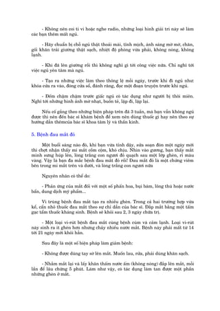 - Khöng nïn coi ti vi hoùåc nghe radio, nhûäng loaåi hònh giaãi trñ naây seä laâm
caác baån thïm mêët nguã.

      - Haäy chuêín bõ chöî nguã thêåt thoaãi maái, tônh mõch, aánh saáng múâ múâ, chùn,
göëi khùn traãi giûúâng thêåt saåch, nhiïåt àöå phoâng vûâa phaãi, khöng noáng, khöng
laånh.

      - Khi àaä lïn giûúâng röìi thò khöng nghô gò túái cöng viïåc nûäa. Chó nghô túái
viïåc nguã yïn têm maâ nguã.

     - Taåo ra nhûäng viïåc laâm theo thöng lïå möîi ngaây, trûúác khi ài nguã nhû:
khoáa cûãa ra vaâo, àoáng cûãa söí, àaánh rùng, àoåc möåt àoaån truyïån trûúác khi nguã.

    - Àïëm chêåm chêåm trûúác giêëc nguã coá taác duång nhû ngûúâi bõ thöi miïn.
Nghô túái nhûäng hònh aãnh múâ nhaåt, buöìn teã, lùåp ài, lùåp laåi.

      Nïëu cöë gùæng theo nhûäng biïån phaáp trïn àaä 3 tuêìn, maâ baån vêîn khöng nguã
àûúåc thò nïn àïën baác sô khaám bïånh àïí xem nïn duâng thuöëc gò hay nïn theo sûå
hûúáng dêîn thïmcuãa baác sô khoa têm lyá vaâ thêìn kinh.

5. Bïånh àau mùæt àoã

     Möåt buöíó saáng naâo àoá, khi baån vûâa tónh dêåy, sûãa soaån àoán möåt ngaây múái
thò chúåt nhêån thêëy mñ mùæt cöìm cöåm, khoá chõu. Nhòn vaâo gûúng, baån thêëy mùæt
mònh sûng huáp lïn, loâng trùæng con ngûúi àoã quaåch sau möåt lúáp gheân, ró maâu
vaâng. Vêåy laâ baån àa mùæc bïånh àau mùæt àoã röìi! Àau mùæt àoã laâ möåt chûáng viïm
bïn trong mi mùæt trïn vaâ dûúái, vaâ loâng trùæng con ngûúi nûäa

     Nguyïn nhên coá thïí do:

      - Phaãn ûáng cuãa mùæt àöëi vúái möåt söë phêën hoa, buåi baám, löng thuá hoùåc nûúác
bêín, dung dõch myä phêím...

      Vi truâng bïånh àau mùæt taåo ra nhiïìu gheân. Trong caã hai trûúâng húåp vûâa
kïí, cêín nhoã thuöëc àau mùæt theo sûå chó dêîn cuãa baác sô. Àùæp mùæt bùçng möåt têëm
gaåc têím thuöëc khaáng sinh. Bïånh seä khoãi sau 2, 3 ngaây chûäa trõ.

       - Möåt loaåi vi-ruát bïånh àau mùæt cuâng bïånh cuám vaâ caãm laånh. Loaåi vi-ruát
naây sinh ra ñt gheân hún nhûng chaãy nhiïìu nûúác mùæt. Bïånh naây phaãi mêët tûâ 14
túái 21 ngaây múái khoãi hùèn.

     Sau àêy laâ möåt söë biïån phaáp laâm giaãm bïånh:

     - Khöng àûúåc duâng tay súâ lïn mùæt. Muöën lau, rûãa, phaãi duâng khùn saåch.

      - Nhùæm mùæt laåi vaâ lêëy khùn thêëm nûúác êëm (khöng noáng) àùæp lïn mùæt, möîi
lêìn àïí lêu chûâng 5 phuát. Laâm nhû vêåy, coá taác duång laâm tan àûúåc möåt phêìn
nhûäng gheân úã mùæt.
 