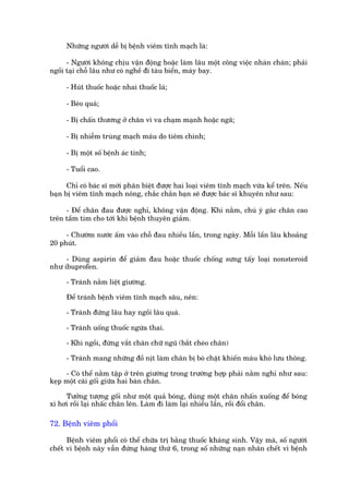 Nhûäng ngûúâi dïî bõ bïånh viïm tônh maåch laâ:

      - Ngûúâi khöng chõu vêån àöång hoùåc laâm lêu möåt cöng viïåc nhaân chaán; phaãi
ngöìi taåi chöî lêu nhû coá nghïì ài taâu biïín, maáy bay.

     - Huát thuöëc hoùåc nhai thuöëc laá;

     - Beáo quaá;

     - Bõ chêën thûúng úã chên vò va chaåm maånh hoùåc ngaä;

     - Bõ nhiïîm truâng maåch maáu do tiïm chñnh;

     - Bõ möåt söë bïånh aác tñnh;

     - Tuöíi cao.

      Chó coá baác sô múái phên biïåt àûúåc hai loaåi viïm tônh maåch vûâa kïí trïn. Nïëu
baån bõ viïm tônh maåch nöng, chùæc chùæn baån seä àûúåc baác sô khuyïn nhû sau:

     - Àïí chên àau àûúåc nghó, khöng vêån àöång. Khi nùçm, chuá yá gaác chên cao
trïn têìm tim cho túái khi bïånh thuyïn giaãm.

     - Chûúâm nûúác êëm vaâo chöî àau nhiïìu lêìn, trong ngaây. Möîi lêìn lêu khoaãng
20 phuát.

     - Duâng aspirin àïí giaãm àau hoùåc thuöëc chöëng sûng têëy loaåi nonsteroid
nhû ibuprofen.

     - Traánh nùçm liïåt giûúâng.

     Àïí traánh bïånh viïm tônh maåch sêu, nïn:

     - Traánh àûáng lêu hay ngöìi lêu quaá.

     - Traánh uöëng thuöëc ngûâa thai.

     - Khi ngöìi, àûâng vùæt chên chûä nguä (bùæt cheáo chên)

     - Traánh mang nhûäng àöì nõt laâm chên bõ boá chùåt khiïën maáu khoá lûu thöng.

     - Coá thïí nùçm têåp úã trïn giûúâng trong trûúâng húåp phaãi nùçm nghó nhû sau:
keåp möåt caái göëi giûäa hai baân chên.

     Tûúãng tûúång göëi nhû möåt quaã boáng, duâng möåt chên nhêën xuöëng àïí boáng
xò húi röìi laåi nhêëc chên lïn. Laâm ài laâm laåi nhiïìu lêìn, röìi àöíi chên.

72. Bïånh viïm phöíi

      Bïånh viïm phöíi coá thïí chûäa trõ bùçng thuöëc khaáng sinh. Vêåy maâ, söë ngûúâi
chïët vò bïånh naây vêîn àûáng haâng thûá 6, trong söë nhûäng naån nhên chïët vò bïånh
 