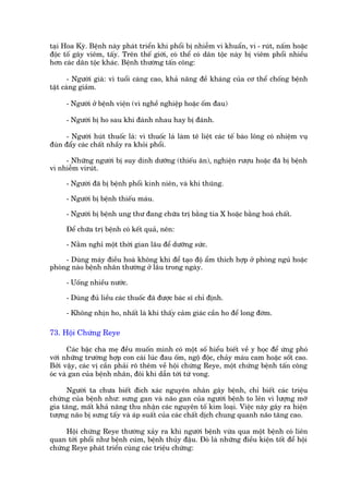 taåi Hoa Kyâ. Bïånh naây phaát triïín khi phöíi bõ nhiïîm vi khuêín, vi - ruát, nêëm hoùåc
àöåc töë gêy viïm, têëy. Trïn thïë giúái, coá thïí coá dên töåc naây bõ viïm phöíi nhiïìu
hún caác dên töåc khaác. Bïånh thûúâng têën cöng:

       - Ngûúâi giaâ: vò tuöíi caâng cao, khaã nùng àïì khaáng cuãa cú thïí chöëng bïånh
têåt caâng giaãm.

     - Ngûúâi úã bïånh viïån (vò nghïì nghiïåp hoùåc öëm àau)

     - Ngûúâi bõ ho sau khi àaánh nhau hay bõ àaánh.

     - Ngûúâi huát thuöëc laá: vò thuöëc laá laâm tï liïåt caác tïë baâo löng coá nhiïåm vuå
àuân àêíy caác chêët nhêìy ra khoãi phöíi.

     - Nhûäng ngûúâi bõ suy dinh dûúäng (thiïëu ùn), nghiïån rûúåu hoùåc àaä bõ bïånh
vò nhiïîm viruát.

     - Ngûúâi àaä bõ bïånh phöíi kinh niïn, vaâ khñ thuäng.

     - Ngûúâi bõ bïånh thiïëu maáu.

     - Ngûúâi bõ bïånh ung thû àang chûäa trõ bùçng tia X hoùåc bùçng hoaá chêët.

     Àïí chûäa trõ bïånh coá kïët quaã, nïn:

     - Nùçm nghó möåt thúâi gian lêu àïí dûúäng sûác.

     - Duâng maáy àiïìu hoaâ khöng khñ àïí taåo àöå êím thñch húåp úã phoâng nguã hoùåc
phoâng naâo bïånh nhên thûúâng úã lêu trong ngaây.

     - Uöëng nhiïìu nûúác.

     - Duâng àuã liïìu caác thuöëc àaä àûúåc baác sô chó àõnh.

     - Khöng nhõn ho, nhêët laâ khi thêëy caãm giaác cêìn ho àïí long àúâm.

73. Höåi Chûáng Reye

       Caác bêåc cha meå àïìu muöën mònh coá möåt söë hiïíu biïët vïì y hoåc àïí ûáng phoá
vúái nhûäng trûúâng húåp con caái luác àau öëm, ngöå àöåc, chaãy maáu cam hoùåc söët cao.
Búãi vêåy, caác võ cêìn phaãi roä thïm vïì höåi chûáng Reye, möåt chûáng bïånh têën cöng
oác vaâ gan cuãa bïånh nhên, àöi khi dêîn túái tûá vong.

     Ngûúâi ta chûa biïët àñch xaác nguyïn nhên gêy bïånh, chó biïët caác triïåu
chûáng cuãa bïånh nhû: sûng gan vaâ naäo gan cuãa ngûúâi bïånh to lïn vò lûúång múä
gia tùng, mêët khaã nùng thu nhêån caác nguyïn töë kim loaåi. Viïåc naây gêy ra hiïån
tûúång naäo bõ sûng têëy vaâ aáp suêët cuãa caác chêët dõch chung quanh naäo tùng cao.

     Höåi chûáng Reye thûúâng xaãy ra khi ngûúâi bïånh vûâa qua möåt bïånh coá liïn
quan túái phöíi nhû bïånh cuám, bïånh thuãy àêåu. Àoá laâ nhûäng àiïìu kiïån töët àïí höåi
chûáng Reye phaát triïín cuâng caác triïåu chûáng:
 