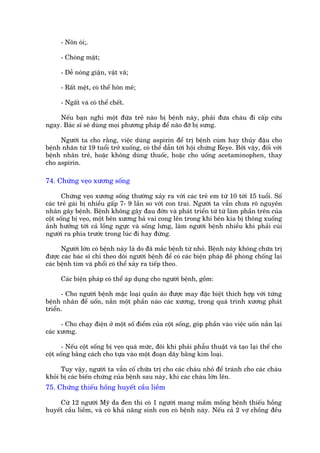 - Nön oái;.

      - Choáng mùåt;

      - Dïî noáng giêån, vêåt vaä;

      - Rêët mïåt, coá thïí hön mï;

      - Ngêët vaâ coá thïí chïët.

    Nïëu baån nghi möåt àûáa treã naâo bõ bïånh naây, phaãi àûa chaáu ài cêëp cûáu
ngay. Baác sô seä duâng moåi phûúng phaáp àïí naäo àúä bõ sûng.

     Ngûúâi ta cho rùçng, viïåc duâng aspirin àïí trõ bïånh cuám hay thuãy àêåu cho
bïånh nhên tûâ 19 tuöíi trúã xuöëng, coá thïí dêîn túái höåi chûáng Reye. Búãi vêåy, àöëi vúái
bïånh nhên treã, hoùåc khöng duâng thuöëc, hoùåc cho uöëng acetaminophen, thay
cho aspirin.

74. Chûáng veåo xûúng söëng

       Chûáng veåo xûúng söëng thûúâng xaãy ra vúái caác treã em tûâ 10 túái 15 tuöíi. Söë
caác treã gaái bõ nhiïìu gêëp 7- 9 lêìn so vúái con trai. Ngûúâi ta vêîn chûa roä nguyïn
nhên gêy bïånh. Bïånh khöng gêy àau àúán vaâ phaát triïín tûâ tûâ laâm phêìn trïn cuãa
cöåt söëng bõ veåo, möåt bïn xûúng baã vai cong lïn trong khi bïn kia bõ thoäng xuöëng
aãnh hûúãng túái caã löìng ngûåc vaâ söëng lûng, laâm ngûúâi bïånh nhiïìu khi phaãi cuái
ngûúâi ra phña trûúác trong luác ài hay àûáng.

      Ngûúâi lúán coá bïånh naây laâ do àaä mùæc bïånh tûâ nhoã. Bïånh naây khöng chûäa trõ
àûúåc caác baác sô chó theo doäi ngûúâi bïånh àïí coá caác biïån phaáp àïì phoâng chöëng laåi
caác bïånh tim vaâ phöíi coá thïí xaãy ra tiïëp theo.

      Caác biïån phaáp coá thïí aáp duång cho ngûúâi bïånh, göìm:

      - Cho ngûúâi bïånh mùåc loaåi quêìn aáo àûúåc may àùåc biïåt thñch húåp vúái tûâng
bïånh nhên àïí uöën, nùæn möåt phêìn naâo caác xûúng, trong quaá trònh xûúng phaát
triïín.

      - Cho chaåy àiïån úã möåt söë àiïím cuãa cöåt söëng, goáp phêìn vaâo viïåc uöën nùæn laåi
caác xûúng.

       - Nïëu cöåt söëng bõ veåo quaá mûác, àöi khi phaãi phêîu thuêåt vaâ taåo laåi thïë cho
cöåt söëng bùçng caách cho tûåa vaâo möåt àoaån dêy bùçng kim loaåi.

      Tuy vêåy, ngûúâi ta vêîn cöë chûäa trõ cho caác chaáu nhoã àïí traánh cho caác chaáu
khoãi bõ caác biïën chûáng cuãa bïånh sau naây, khi caác chaáu lúán lïn.
75. Chûáng thiïëu höìng huyïët cêìu liïìm

     Cûá 12 ngûúâi Myä da àen thò coá 1 ngûúâi mang mêìm möëng bïånh thiïëu höìng
huyïët cêìu liïìm, vaâ coá khaã nùng sinh con coá bïånh naây. Nïëu caã 2 vúå chöìng àïìu
 