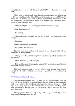 mang bïånh thò söë con coá bïånh theo di truyïìn laâ 25% - cûá 4 con thò coá 1 mang
bïånh.

      Thiïëu höìng huyïët cêìu hònh liïìm, chûác nùng mang öxy túái moåi tïë baâo trong
cú thïí cuãa maáu bõ suy yïëu. Bïånh khöng coá triïåu chûáng gò cho túái khi àûáa beá
troân 1 tuöíi. Tûâ 2 àïën 5 tuöíi, bïånh xuêët hiïån úã bêët cûá thúâi gian naâo vaâ coá thïí
dêîn túái tûã vong. Xeát nghiïåm maáu, ngûúâi ta coá thïí phaát hiïån àûúåc bïånh. Ngoaâi
ra, coân coá caác triïåu chûáng sau:

     - Thêëy àau nheå túái àau nhiïìu úã ngûåc, caác khúáp, lûng hoùåc buång;

     - Tay, chên bõ sûng têëy;

     - Da bõ vaâng;

     - Thûúâng bõ bïånh, lùåp ài lùåp laåi, àùåc biïåt laâ bïånh viïm phöíi vaâ bïånh àau
maâng oác;

     - Suy thêån;

     - Bõ soãi baâng quang (luác tuöíi cao);

     - Dïî ngêët xóu (luác tuöíi cao),

      Ngûúâi ta chûa chûäa trõ àûúåc bïånh naây, chó coá caác biïån phaáp àïí traánh caác
biïën chûáng coá thïí xaãy ra nhû:

     - Thúâi gian bõ àau, coá thïí duâng thuöëc laâm àau, ngêm hoùåc chûúâm nûúác,
cho thúã öxy.

     - Chñch thuöëc phoâng bïånh viïm phöíi.

      - Hai vúå chöìng phaãi ài xeát nghiïåm maáu àïí biïët ngûúâi naâo coá gien bïånh àïí
traánh sinh con coá mêìm bïånh.

     Khi ngûúâi vúå mang thai, coá thïí xeát nghiïåm bùçng phûúng phaáp choåc doâ
maâng öëi àïí biïët caái thai coá bõ bïånh hay khöng vaâ quyïët àõnh coá nïn giûä thai hay
khöng.

76. Chûáng tai biïën maåch maáu naäo

     Ted laâ möåt tay quêìn vúåt khaá. Vêåy maâ ñt lêu nay, anh böîng thêëy caánh tay
mònh yïëu ài möåt caách khaác thûúâng nïn quyïët àõnh túái hoãi baác sô. Kïët quaã khaám
bïånh vaâ xeát nghiïåm cho biïët: lûúång maáu lûu thöng túái naäo khöng àuã vò àöång
maåch caãnh (àöång maåch úã cöí chúã maáu lïn naäo) bõ heåp do xú vûäa àöång maåch.
Hiïån tûúång naây coá thïí gêy ngêët, xóu. Àïí chûäa trõ, Ted àaä phaãi qua möåt cuöåc
phêîu thuêåt nhoã.

     Chûáng ngêët xóu àûúåc coi laâ möåt chûáng bïånh liïn quan túái naäo böå, coá söë tûã
vong àûáng vaâo haâng thûá 3 úã Hoa Kyâ.
 