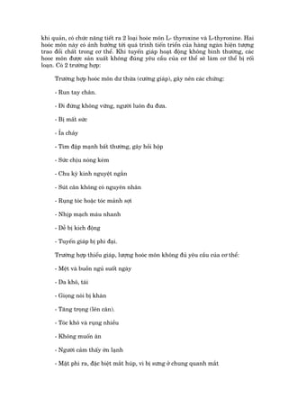 khñ quaãn, coá chûác nùng tiïët ra 2 loaåi hooác mön L- thyroxine vaâ L-thyronine. Hai
hooác mön naây coá aãnh hûúãng túái quaá trònh tiïën triïín cuãa haâng ngaân hiïån tûúång
trao àöíi chêët trong cú thïí. Khi tuyïën giaáp hoaåt àöång khöng bònh thûúâng, caác
hooc mön àûúåc saãn xuêët khöng àuáng yïu cêìu cuãa cú thïí seä laâm cú thïí bõ röëi
loaån. Coá 2 trûúâng húåp:

     Trûúâng húåp hooác mön dû thûâa (cûúâng giaáp), gêy nïn caác chûáng:

     - Run tay chên.

     - Ài àûáng khöng vûäng, ngûúâi luön àu àûa.

     - Bõ mêët sûác

     - Óa chaãy

     - Tim àêåp maånh bêët thûúâng, gêy höìi höåp

     - Sûác chõu noáng keám

     - Chu kyâ kinh nguyïåt ngùæn

     - Suát cên khöng coá nguyïn nhên

     - Ruång toác hoùåc toác maãnh súåi

     - Nhõp maåch maáu nhanh

     - Dïî bõ kñch àöång

     - Tuyïën giaáp bõ phò àaåi.

     Trûúâng húåp thiïíu giaáp, lûúång hooác mön khöng àuã yïu cêìu cuãa cú thïí:

     - Mïåt vaâ buöìn nguã suöët ngaây

     - Da khö, taái

     - Gioång noái bõ khaân

     - Tùng troång (lïn cên).

     - Toác khö vaâ ruång nhiïìu

     - Khöng muöën ùn

     - Ngûúâi caãm thêëy úán laånh

     - Mùåt phò ra, àùåc biïåt mùæt huáp, vò bõ sûng úã chung quanh mùæt
 