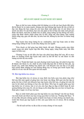 Chûúng 3

                  ÀÏÍ COÁ SÛÁC KHOEÃ VAÂ GIÛÄ ÀÛÚÅC SÛÁC KHOEÃ


       Baån coá thïí ùn toaân nhûäng chêët böí dûúäng vaâ coá àuã caác loaåi thuöëc àùæt tiïìn;
àaä boã thuöëc laá vaâ rûúåu maånh, nhûng nïëu baån khöng têåp luyïån àïì cho cú thïí coá
dõp vêån àöång thò baån cuäng chó yïn têm àûúåc möåt phêìn naâo vïì sûác khoeã cuãa
mònh maâ thöi. Coá sûác khoeã, baån coân cêìn phaãi coá hïå cú bùæp rùæn chùæc múái giûä gòn
àûúåc sûác khoeã, múái baão vïå àûúåc tim vaâ phöíi, tùng cûúâng sûå lûu thöng cuãa maáu,
cung cêëp àûúåc nhiïìu nhiïåt nùng cho cú thïí, tùng sûác chõu àûång, laâm xûúng
thïm cûáng caáp, gên cöët deão dai, sûå tiïu hoaá töët, khöng bõ taáo boán vaâ thïm loâng
tûå tin.

    Têåp luyïån laâm tùng lûúång be ta- endorphin, möåt loaåi hoùåc mön coá khaã
nùng tùng cûúâng trñ lûåc vaâ sûác chõu àûång cuãa con ngûúâi.

    Viïn thuöëc coá thïí giuáp baån khoãi bïånh, àúä mïåt. Nhûng muöën caãm thêëy
mònh sung sûác phaãi luyïån têåp àïìu àïìu, haâng ngaây, tûâng bûúác möåt, bùæt àêìu
ngay tûâ höm nay.

      Chûúng 3 naây seä chó dêîn cho baån cêìn phaãi hoaåt àöång thïë naâo, àïì ra muåc
àñch vaâ chûúng trònh têåp luyïån möåt caách cuå thïí àïí baão vïå sûác khoeã vaâ ûúác
lûúång sûå tiïën böå cuãa mònh.

      Chuá yá: Trûúác khi bûúác vaâo möåt chûúng trònh luyïån têåp, töët nhêët laâ baån lïn
ài khaám sûác khoeã úã y tïë, nhêët laâ nïëu trûúác àêy.baån àaä coá thúâi kyâ beáo phò, aáp
huyïët cao, nûúác tiïíu àûúâng hay bïånh tim. Lúâi khuyïn cuãa caác baác sô seä giuáp
baån traánh àûúåc nhûäng tai naån khöng àaáng xaãy ra trong quaá trònh luyïån têåp,
nhêët laâ vïì caác vêën àïì liïn quan túái tim maåch

78. Baâi têåp kiïím tra stress

      Baâi têåp kiïím tra vïì stress coá muåc àñch tòm hiïíu xem tim phaãn ûáng nhû
thïë naâo khi möåt ngûúâi cöë gùæng laâm viïåc hoùåc vêån àöång. Kïët quaã cuãa baâi têåp seä
giuáp cho baác sô biïët nïn khuyïn baån têåp luyïån nhû thïë naâo, cöë gùæng túái mûác àöå
naâo laâ töët nhêët maâ khöng coá haåi cho sûác khoeã. Nïëu baån laâ ngûúâi phaãi qua baâi
têåp kiïím tra vïì stress, baác sô seä yïu cêìu baån àaåp xe àaåp cöë àõnh hoùåc ài möåt
quaäng àûúâng trïn maáy ài, vúái caác duång cuå ào nhõp àêåp cuãa con tim vaâ huyïët aáp,
àûúåc gùæn úã ngûåc vaâ cöí tay cuãa baån.

       Baån coá nhêët thiïët phaãi qua baâi têåp kiïím tra naây khöng? viïåc àoá tuyâ thuöåc
vaâo tònh hònh sûác khoeã cuãa baån trong quaá khûá vaâ hiïån taåi. Trûúâng thïí thao - Y
tïë cuãa Myä, khuyïn nhûäng ngûúâi coá bïånh tim hoùåc coá triïåu chûáng cuãa bïånh naây,
trûúác khi tham gia têåp luyïån cú thïí, nïn qua kiïím tra vïì stress. Àoá laâ nhûäng
ngûúâi:

      - Tûâ 45 tuöíi trúã lïn vaâ àaä coá lêìn coá triïåu chûáng vïì tim maåch
 