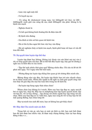 - Laâm viïåc ngöìi möåt chöî

      - Coá huyïët aáp cao

     - Coá nöìng àöå cholesterol trong maáu (tûâ 240mg/dl trúã lïn); tûâ 200 -
2400mg/dl: ranh giúái cuãa nöìng àöå cao; dûúái 200mg/dl vûâa phaãi: khöng lo bõ
bïånh tim maåch

      - Nghiïån thuöëc laá

      - Coá kïët quaã khöng bònh thûúâng khi ào àiïån têm àöì

      - Bõ bïånh tiïíu àûúâng

      - Gia àònh coá tiïìn sûã liïn quan túái bïånh tim

      - Àaä coá lêìn bõ àau ngûåc khi laâm viïåc hay vêån àöång

     - Àaä xeát nghiïåm thêëy coá bïånh tim maåch, bïånh phöíi hoùåc röëi loaån vïì vêën àïì
trao àöíi chêët.

79. Sûå quyïët têm luyïån têåp thïí duåc

     Luyïån têåp àûúåc hay khöng, khöng tuyâ thuöåc vaâo sûác khoeã maâ tuyâ vaâo yá
chñ vaâ loâng quyïët têm cuãa baån. Àïí coá thïí bùæt àêìu luyïån têåp, haäy gaåt boã nhûäng yá
nghô sau ra khoãi àêìu oác cuãa mònh:

      - Têåp thïë mêët nhiïìu thúâi gian quaá? Khöng nhiïìu àêu. Chó cêìn tûâ 20 túái 30
phuát möîi ngaây. Vaâ 5 ngaây nhû thïë möîi tuêìn.

      - Nhûäng àöång taác luyïån têåp chùèng liïn quan gò túái nhûäng àiïìu mònh cêìn.

       Khöng àuáng nhû vêåy àêu. Sûå luyïån têåp khiïën baån trúã nïn nhanh nheån,
trñ oác thïm minh mêîn. Nhiïìu khi ngûúâi ta àaä nghô ra caách giaãi quyïët cöng viïåc
tòm thêëy lúâi giaãi àaáp cho moåi baâi toaán khoá trong luác ài baách böå.

      - Sûå luyïån têåp haâng ngaây thêåt nhaân chaán!

      Nhaâm chaán hay khöng laâ úã mònh. Höm nay baån têåp àaåp xe, ngaây mai,ài
búi vaâ ngaây kia, chaåy böå. Haäy taåo ra möåtphong traâo têåp luyïån quanh mònh: têåp
vúái baån beâ, vúái vúå hay chöìng..., têåp chung vúái nhiïìu ngûúâi hay têåp riïng vúái êm
nhaåc. Höm nay baån àaåp xe ra vûúân hoa, ngaây mai cuâng ài vúái vúå hay baån beâ túái
möåt quaäng àûúâng, baån chûa tûâng túái

      Haäy tûå mònh tòm caách àöíi moán, baån seä khöng bao giúâ thêëy chaán!

80- Haäy àùåt Cho mònh möåt caái àñch

     Trong bêët cûá viïåc gò, nïëu baån coá möåt caái àñch cuå thïí, baån múái biïët àûúåc
baån àaä laâm àûúåc bao nhiïu viïåc, ài àûúåc mêëy chùång àûúâng, hiïån taåi baån àang
àûáng úã àêu v.v...
 