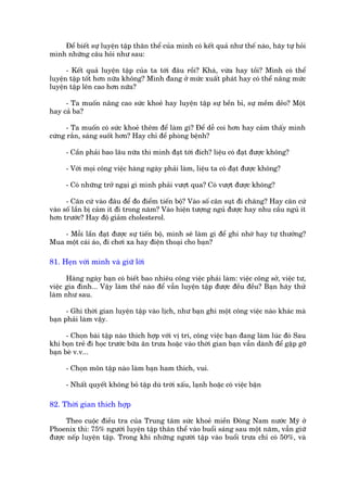 Àïí biïët sûå luyïån têåp thên thïí cuãa mònh coá kïët quaã nhû thïë naâo, haäy tûå hoãi
mònh nhûäng cêu hoãi nhû sau:

      - Kïët quaã luyïån têåp cuãa ta túái àêu röìi? Khaá, vûâa hay töìi? Mònh coá thïí
luyïån têåp töët hún nûäa khöng? Mònh àang úã mûác xuêët phaát hay coá thïí nêng mûác
luyïån têåp lïn cao hún nûäa?

     - Ta muöën nêng cao sûác khoeã hay luyïån têåp sûå bïìn bó, sûå mïìm deão? Möåt
hay caã ba?

      - Ta muöën coá sûác khoeã thïm àïí laâm gò? Àïí dïî coi hún hay caãm thêëy mònh
cûáng rùæn, saáng suöët hún? Hay chó àïí phoâng bïånh?

     - Cêìn phaãi bao lêu nûäa thò mònh àaåt túái àñch? liïåu coá àaåt àûúåc khöng?

     - Vúái moåi cöng viïåc haâng ngaây phaãi laâm, liïåu ta coá àaåt àûúåc khöng?

     - Coá nhûäng trúã ngaåi gò mònh phaãi vûúåt qua? Coá vûúåt àûúåc khöng?

      - Cùn cûá vaâo àêu àïí ào àiïím tiïën böå? Vaâo söë cên suåt ài chùng? Hay cùn cûá
vaâo söë lêìn bõ caãm ñt ài trong nùm? Vaâo hiïån tûúång nguã àûúåc hay nhu cêìu nguã ñt
hún trûúác? Hay àöå giaãm cholesterol.

    - Möîi lêìn àaåt àûúåc sûå tiïën böå, mònh seä laâm gò àïí ghi nhúá hay tûå thûúãng?
Mua möåt caái aáo, ài chúi xa hay àiïån thoaåi cho baån?

81. Heån vúái mònh vaâ giûä lúâi

      Haâng ngaây baån coá biïët bao nhiïu cöng viïåc phaãi laâm: viïåc cöng súã, viïåc tû,
viïåc gia àònh... Vêåy laâm thïë naâo àïí vêîn luyïån têåp àûúåc àïìu àïìu? Baån haäy thûã
laâm nhû sau.

      - Ghi thúâi gian luyïån têåp vaâo lõch, nhû baån ghi möåt cöng viïåc naâo khaác maâ
baån phaãi laâm vêåy.

      - Choån baâi têåp naâo thñch húåp vúái võ trñ, cöng viïåc baån àang laâm luác àoá Sau
khi boån treã ài hoåc trûúác bûäa ùn trûa hoùåc vaâo thúâi gian baån vêîn daânh àïí gùåp gúä
baån beâ v.v...

     - Choån mön têåp naâo laâm baån ham thñch, vui.

     - Nhêët quyïët khöng boã têåp duâ trúâi xêëu, laånh hoùåc coá viïåc bêån

82. Thúâi gian thñch húåp

      Theo cuöåc àiïìu tra cuãa Trung têm sûác khoeã miïìn Àöng Nam nûúác Myä úã
Phoenix thò: 75% ngûúâi luyïån têåp thên thïí vaâo buöíi saáng sau möåt nùm, vêîn giûä
àûúåc nïëp luyïån têåp. Trong khi nhûäng ngûúâi têåp vaâo buöíi trûa chó coá 50%, vaâ
 