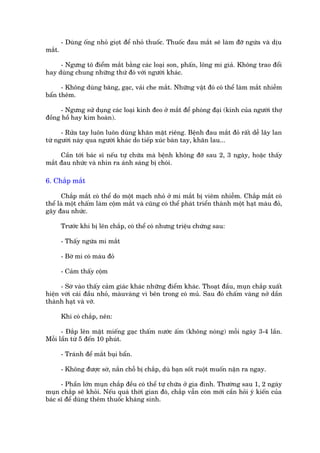 - Duâng öëng nhoã gioåt àïí nhoã thuöëc. Thuöëc àau mùæt seä laâm àúä ngûáa vaâ dõu
mùæt.

     - Ngûng tö àiïím mùæt bùçng caác loaåi son, phêën, löng mi giaã. Khöng trao àöíi
hay duâng chung nhûäng thûá àoá vúái ngûúâi khaác.

      - Khöng duâng bùng, gaåc, vaãi che mùæt. Nhûäng vêåt àoá coá thïí laâm mùæt nhiïîm
bêín thïm.

     - Ngûng sûã duång caác loaåi kñnh àeo úã mùæt àïí phoáng àaåi (kñnh cuãa ngûúâi thúå
àöìng höì hay kim hoaân).

      - Rûãa tay luön luön duâng khùn mùåt riïng. Bïånh àau mùæt àoã rêët dïî lêy lan
tûâ ngûúâi naây qua ngûúâi khaác do tiïëp xuác baân tay, khùn lau...

     Cêìn túái baác sô nïëu tûå chûäa maâ bïånh khöng àúä sau 2, 3 ngaây, hoùåc thêëy
mùæt àau nhûác vaâ nhòn ra aánh saáng bõ choái.

6. Chùæp mùæt

      Chùæp mùæt coá thïí do möåt maåch nhoã úã mi mùæt bõ viïm nhiïîm. Chùæp mùæt coá
thïí laâ möåt chêëm laâm cöåm mùæt vaâ cuäng coá thïí phaát triïín thaânh möåt haåt maâu àoã,
gêy àau nhûác.

        Trûúác khi bõ lïn chùæp, coá thïí coá nhûng triïåu chûáng sau:

        - Thêëy ngûáa mi mùæt

        - Búâ mi coá maâu àoã

        - Caãm thêëy cöåm

      - Súâ vaâo thêëy caãm giaác khaác nhûäng àiïím khaác. Thoaåt àêìu, muån chùæp xuêët
hiïån vúái caái àêìu nhoã, maâuvaâng vò bïn trong coá muã. Sau àoá chêëm vaâng núã dêìn
thaânh haåt vaâ vúä.

        Khi coá chùæp, nïn:

      - Àùæp lïn mùåt miïëng gaåc thêëm nûúác êëm (khöng noáng) möîi ngaây 3-4 lêìn.
Möîi lêìn tûâ 5 àïën 10 phuát.

        - Traánh àïí mùæt buåi bêín.

        - Khöng àûúåc súâ, nùæn chöî bõ chùæp, duâ baån söët ruöåt muöën nùån ra ngay.

      - Phêìn lúán muån chùæp àïìu coá thïí tûå chûäa úã gia àònh. Thûúâng sau 1, 2 ngaây
muån chùæp seä khoãi. Nïëu quaá thúâi gian àoá, chùæp vêîn coân múái cêìn hoãi yá kiïën cuãa
baác sô àïí duâng thïm thuöëc khaáng sinh.
 
