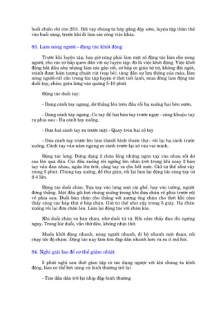 buöíi chiïìu chó coân 25%. Búãi vêåy chuáng ta haäy gùæng dêåy súám, luyïån têåp thên thïì
vaâo buöíi saáng, trûúác khi ài laâm caác cöng viïåc khaác.

83. Laâm noáng ngûúâi - àöång taác khúãi àöång

      Trûúác khi luyïån têåp, bao giúâ cuäng phaãi laâm möåt söë àöång taác laâm cho noáng
ngûúâi, cho caác cú bùæp quen dêìn vúái sûå luyïån têåp: àoá laâ viïåc khúãi àöång. Viïåc khúãi
àöång bùæt àêìu nheå nhaâng laâm caác gên cöët, cú bùæp co giaän tûâ tûâ, khöng àöåt ngöåt,
traánh àûúåc hiïån tûúång chuöåt ruát (voåp beã), tùng dêìn sûå lûu thöng cuãa maáu, laâm
noáng ngûúâi-rêët cêìn trong luác têåp luyïån úã thúâi tiïët laånh, muâa àöng laâm àöång taác
duöîi tay, chên; giaän lûng vaâo quaäng 5-10 phuát

      Àöång taác duöîi tay:

      - Dang caánh tay ngang, dú thùèng lïn trïn àêìu röìi haå xuöëng hai bïn sûúân.

     - Dang caánh tay ngang -Co tay àïí hai baân tay trûúác ngûåc - cùng khuyãu tay
ra phña sau - Haå caánh tay xuöëng.

      - Àûa hai caánh tay ra trûúác mùåt - Quay troân hai cöí tay

     - Àûa caánh tay trûúác lïn laâm thaânh hònh thûúác thúå - röìi laåi haå caánh trûúác
xuöëng. Caánh tay vêîn nùçm ngang co caánh trûúác laåi súâ vaâo vai mònh.

      Àöång taác lûng. Àûáng daång 2 chên löìng nhûäng ngoán tay vaâo nhau röìi dú
cao lïn quaá àêìu. Cuái àêìu xuöëng röìi ngûãng lïn nhòn trúâi trong khi xoay 2 baân
tay vêîn àan nhau, ngûãa lïn trúâi, cùng tay ra cho hïët mûác. Giûä tû thïë nhû vêåy
trong 5 phuát. Chuâng tay xuöëng, àïí thû giaän, röìi laåi laâm laåi àöång taác cùng tay tûâ
2-4 lêìn.

      Àöång taác duöîi chên: Tûåa tay vaâo lûng möåt caái ghïë, hay vaâo tûúâng, ngûúâi
àûáng thùèng. Möåt àêìu göëi húi chuâng xuöëng trong khi àûa chên vïì phña trûúác röìi
vïì phña sau. Duöîi baân chên cho thùèng vúái xûúng öëng chên cho thúái khi caãm
thêëy cùng caác bùæp thõt úã bùæp chên. Giûä tû thïë nhû vêåy trong 5 giêy. Haå chên
xuöëng röìi laåi àûa chên lïn. Laâm laåi àöång taác vúái chên kia.

    Khi duöîi chên vaâ baân chên, nhúá duöîi tûâ tûâ. Khi caãm thêëy àau thò ngûâng
ngay. Trong luác duöîi, vêîn thúã àïìu, khöng nhõn thúã.

      Muöën khúãi àöång nhanh, noáng ngûúâi nhanh, ài böå nhanh möåt àoaån, röìi
chaåy töëc àöå chêåm. Àöång taác naây laâm tim àêåp dêìn nhanh hún vaâ ra ñt möì höi.

84. Nghó giaãi lao àïí cú thïí giaãm nhiïåt

      5 phuát nghó sau thúâi gian têåp coá taác duång ngûúåc vúái khi chuáng ta khúãi
àöång, laâm cú thïí búát noáng vaâ bònh thûúâng trúã laåi

      - Tim dêìn dêìn trúã laåi nhõp àêåp bònh thûúâng
 