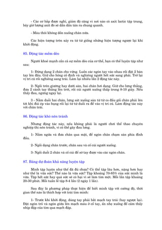 - Caác cú bùæp àûúåc nghó, giaãm àöå cùng vò núi naâo coá axñt lactic têåp trung,
bêy giúâ lûúång axñt àoá seä dêìn dêìn taãn ra chung quanh.

        - Maáu thöi khöng döìn xuöëng chên nûäa.

      Caác hiïån tûúång trïn xaãy ra tûâ tûâ giöëng nhûäng hiïån tûúång ngûúåc laåi khi
khúãi àöång.

85. Àöång taác mïìm deão

        Ngûúâi khoeã maånh cêìn caã sûå mïìm deão cuãa cú thïí, baån coá thïí luyïån têåp nhû
sau:

      1- Àûáng daång 2 chên cho vûäng. Luöìn caác ngoán tay vaâo nhau röìi àùåt 2 baân
tay lïn àêìu. Giûä cho höng cöë àõnh vaâ nghiïng ngûúâi hïët sûác sang phaãi. Trúã laåi
võ trñ cuä röìi nghiïng sang traái. Laâm laåi nhiïìu lêìn 2 àöång taác naây.

      2- Ngöìi trïn giûúâng hay dûúái saân, hai chên húi daång. Giûä cho lûng thùèng,
àûa 2 caánh tay thùèng lïn trúâi, röìi cuái ngûúâi xuöëng thêëp trong 8-10 giêy. Nïëu
thêëy àau, ngûng ngay laåi.

      3 - Nùçm duöîi hai chên, lûng saát xuöëng saân tûâ tûâ co àêìu göëi chên phaãi lïn
túái khi àuâi eáp vaâo buång röìi laåi tûâ tûâ duöîi ra àïí vaâo võ trñ cuä. Laâm àöång taác naây
vúái chên traái.

86. Àöång taác khoá nïn traánh

     Nhûng àöång taác naây, nïëu khöng phaãi laâ ngûúâi chúi thïí thao chuyïn
nghiïåp thò nïn traánh, vò coá thïí gêy àau lûng.

        1- Nùçm ngûãa vaâ àûa chên qua mùåt, àïí ngoán chên chaåm saân phña àónh
àêìu.

        2- Ngöìi daång chên trûúác, chên sau vaâ cöë cuái ngûúâi xuöëng.

        3- Ngöìi duöîi 2 chên vaâ cöë cuái àïí súâ tay àûúåc vaâo caác ngoán chên.

87. Baãng dûå àoaán khaã nùng luyïån têåp

      Mònh têåp luyïån nhû thïë àaä àuã chûa? Coá thïí têåp lêu hún, nùång hún hay
nhû thïë laâ vûâa sûác? Thïë naâo laâ vûâa sûác? Têåp khoaãng 70-85% cuãa sûác mònh laâ
vûâa. Têåp hïët sûác hay quaá sûác seä coá haåi vò seä laâm tim mïåt. Möîi lêìn têåp khoaãng
20-30 phuát. Möîi tuêìn lïî têåp 8-4 lêìn (2 ngaây 1 lêìn).

     Sau àêy laâ phûúng phaáp thûåc hiïån àïí biïët mònh têåp vúái cûúâng àöå, thúâi
gian thïë naâo laâ thñch húåp vúái traái tim mònh:

     1- Trûúác khi khúãi àöång, duâng tay phaãi bùæt maåch tay traái (hay ngûúåc laåi).
Àùåt ngoán troã vaâ ngoán giûäa lïn maåch maáu úã cöí tay, êën nheå xuöëng àïí caãm thêëy
nhõp àêåp cuãa tim qua maåch àêåp.
 