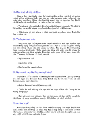 89. Àaåp xe coá ñch cho sûác khoeã

      Àaåp xe àaåp vûâa töët cho caã cú thïí lêîn tinh thêìn vò baån coá thïí ài túái nhûäng
núi coá khöng khñ trong laânh, laâm tùng sûå tuêìn hoaân cuãa maáu vaâ baån seä caãm
thêëy mònh khoeã hún. Khöng cêìn àaåp thêåt nhanh nhû caác tay àua. Sau àêy laâ
caác biïån phaáp traánh bõ chuöåt ruát chên vaâ àau caác cú bùæp:

      - Tay cêìm vaâ nïåm ngöìi phaãi thñch húåp vúái chiïìu cao cuãa mònh. Töët nhêët laâ
àiïìu chónh yïn xe thïë naâo àïí coá thïí duöîi chên àûúåc hïët cúä khi àaåp xe.

      - Khi àaåp xe túái núi, nïn coá ñt phuát nghó duöîi tay, chên, lûng. Trûúác khi
àaåp xe cuâng vêåy.

90. Têåp luyïån dûúái nûúác

       Trong nûúác, baån thêëy ngûúâi mònh nheå nhû chiïëc laá. Nïëu baån biïët búi, baån
seä caãm thêëy troång lûúång cuãa mònh giaãm túái 90%. Baån coá thïí cûã àöång nheå nhaâng
laâm cho xûúng cöët, cú bùæp, caác khuyãu tay chên, àêìu göëi, caác àöët xûúng söëng
lûng vêån àöång thoaãi maái. Nhiïìu ngûúâi vêån àöång khoá khùn trïn böå nhûng laåi
thêëy tay, chên... dïî daâng khi vêån àöång dûúái nûúác, trong bïí búi hay... trong böìn
tùæm. Vêån àöång dûúái nûúác rêët thñch húåp vúái:

     - Ngûúâi trïn 50 tuöíi

     - Ngûúâi àau khúáp

     - Àau bùæp chên hay àau lûng

91. Baån coá thïí vûúåt Àaåi Têy dûúng khöng?

      Baån rêët coá thïí úã nhaâ maâ vêîn tham gia àûúåc cuöåc búi vûúåt Àaåi Têy Dûúng,
treâo lïn ngoån nuái Everest, hoùåc thaáp Eiffel hay ài tûâ New York túái San
Francisco, nïëu baån biïët àûúåc:

     - Quaäng àûúâng ài hay chiïìu cao cuãa nuái.

     - Chiïìu daâi möîi saãi tay cuãa baån khi búi hoùåc söë bêåc cêìu thang àaä lïn
xuöëng haâng ngaây.

      - Baån haäy àïëm xem möîi ngaây baån búi bao nhiïu saãi tay, vaâ lïn bao nhiïu
bêåc thang röìi mang so vúái baãng sau àêy àïí biïët bao giúâ mònh túái àñch:

92. Aerobic laâ gò?

       Giûä àûúåc thùng bùçng khi tay, chên, cú thïí vêån àöång theo nhõp: àêëy laâ mön
têåp aerobic. Xem nhû vêåy thò chaåy, hay àaåp xe àaåp cuäng coá thïí coi laâ aerobic,
nhû thïí duåc nhõp àiïåu vêåy. Khi têåp aerobic, tim vaâ phöíi cuãa chuáng ta phaãi laâm
viïåc tûâ 60 túái 85% cöng suêët cuãa chuáng.
 