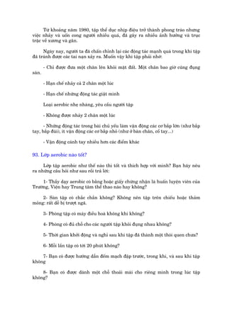 Tûâ khoaãng nùm 1980, têåp thïí duåc nhõp àiïåu trúã thaânh phong traâo nhûng
viïåc nhaãy vaâ uöën cong ngûúâi nhiïìu quaá, àaä gêy ra nhiïìu aãnh hûúãng vaâ truåc
trùåc vïì xûúng vaâ gên.

      Ngaây nay, ngûúâi ta àaä chêën chónh laåi caác àöång taác maånh quaá trong khi têåp
àaä traánh àûúåc caác tai naån xaãy ra. Muöën vêåy khi têåp phaãi nhúá:

        - Chó àûúåc àûa möåt chên lïn khoãi mùåt àêët. Möåt chên bao giúâ cuäng àuång
saân.

        - Haån chïë nhaãy caã 2 chên möåt luác

        - Haån chïë nhûäng àöång taác giêåt mònh

        Loaåi aerobic nheå nhaâng, yïu cêìu ngûúâi têåp

        - Khöng àûúåc nhaãy 2 chên möåt luác

      - Nhûäng àöång taác trong baâi chuã yïëu laâm vêån àöång caác cú bùæp lúán (nhû bùæp
tay, bùæp àuâi), ñt vêån àöång caác cú bùæp nhoã (nhû úã baân chên, cöí tay...)

        - Vêån àöång caánh tay nhiïìu hún caác àiïím khaác

93. Lúáp aerobic naâo töët?

     Lúáp têåp aerobic nhû thïë naâo thò töët vaâ thñch húåp vúái mònh? Baån haäy nïu
ra nhûäng cêu hoãi nhû sau röìi traã lúâi:

     1- Thêìy daåy aerobic coá bùçng hoùåc giêëy chûáng nhêån laâ huêën luyïån viïn cuãa
Trûúâng, Viïån hay Trung têm thïí thao naâo hay khöng?

     2- Saân têåp coá chùæc chùæn khöng? Khöng nïn têåp trïn chiïëu hoùåc thaãm
moãng: rêët dïî bõ trûúåt ngaä.

        3- Phoâng têåp coá maáy àiïìu hoaâ khöng khñ khöng?

        4- Phoâng coá àuã chöî cho caác ngûúâi têåp khoãi àuång nhau khöng?

        5- Thúâi gian khúãi àöång vaâ nghó sau khi têåp àaä thaânh möåt thoái quen chûa?

        6- Möîi lêìn têåp coá túái 20 phuát khöng?

    7- Baån coá àûúåc hûúáng dêîn àïëm maåch àêåp trûúác, trong khi, vaâ sau khi têåp
khöng

    8- Baån coá àûúåc daânh möåt chöî thoaãi maái cho riïng mònh trong luác têåp
khöng?
 