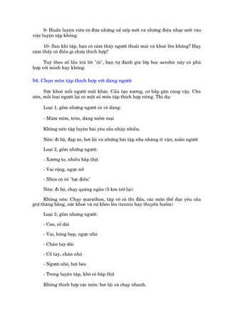 9- Huêën luyïån viïn coá àûa nhûäng nïì nïëp múái vaâ nhûäng àiïåu nhaåc múái vaâo
viïåc luyïån têåp khöng.

     10- Sau khi têåp, baån coá caãm thêëy ngûúâi thoaãi maái vaâ khoeã lïn khöng? Hay
caãm thêëy coá àiïìu gò chûa thñch húåp?

      Tuyâ theo söë lêìn traã lúâi "coá", baån tûå àaánh giaá lúáp hoåc aerobic naây coá phuâ
húåp vúái mònh hay khöng.

94. Choån mön têåp thñch húåp vúái daáng ngûúâi

     Sûác khoeã möîi ngûúâi möåt khaác. Cêëu taåo xûúng, cú bùæp gên cuäng vêåy. Cho
nïn, möîi loaåi ngûúâi laåi coá möåt söë mön têåp thñch húåp riïng. Thñ duå:

     Loaåi 1, göìm nhûäng ngûúâi coá veã daáng:

     - Muäm môm, troân, daáng mïìm maåi

     Khöng nïn têåp luyïån baâi yïu cêìu nhaãy nhiïìu.

     Nïn: ài böå, àaåp xe, búi löåi vaâ nhûäng baâi têåp nheå nhaâng ñt vùån, xoùæn ngûúâi

     Loaåi 2, göìm nhûäng ngûúâi:

     - Xûúng to, nhiïìu bùæp thõt

     - Vai röång, ngûåc núã

     - Nhòn coá veã "lûåc àiïìn"

     Nïn: ài böå, chaåy quaäng ngùæn (5 km trúã laåi)

      Khöng nïn: Chaåy marathon, têåp voä coá thi àêëu, caác mön thïí duåc yïu cêìu
giûä thùng bùçng, sûác khoeã vaâ sûå kheáo leáo (tennis hay thuyïìn buöìm)

     Loaåi 3, göìm nhûng ngûúâi:

     - Cao, cöí daâi

     - Vai, höng heåp, ngûåc nhoã

     - Chên tay daâi

     - Cöí tay, chên nhoã

     - Ngûúâi nhoã, húi beáo

     - Trong luyïån têåp, khoá coá bùæp thõt

     Khöng thñch húåp caác mön: búi löåi vaâ chaåy nhanh.
 