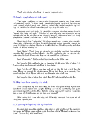 Thñch húåp vúái caác mön: boáng röí, tennis, chaåy dai sûác...

95. Luyïån têåp phuâ húåp vúái tñnh ngûúâi

      Viïåc luyïån têåp khöng chó cùn cûá vaâo daáng ngûúâi, maâ coân phuå thuöåc vaâo caã
tñnh nïët tûâng ngûúâi. Coá ngûúâi thñch têåp núi àöng ngûúâi, ngoaâi trúâi, laåi coá ngûúâi
thñch têåp möåt mònh úã trong nhaâ... Búãi vêåy, nïëu coá thïí choån nhûäng mön têåp phuâ
húåp vúái yá thñch cuãa möîi caá nhên thò ngûúâi têåp cuäng thñch thuá hún.

      Coá ngûúâi cûá túái cuöëi tuêìn thò cûá söi lïn suâng suåc nïn àûúåc mïånh danh laâ
"Ngûúâi lñnh chiïën cuöëi tuêìn". Nïëu baån coá maáu nhû vêåy, nïn tham gia nhûäng
mön têåp àoâi hoãi dai sûác (àaåp xe xa, boáng àaá, boáng röí, chaåy marathon..), vaâ lûu yá
giûä gòn cêín thêån àïí traánh tai naån vò mònh "hùng haái" quaá.

       Ngûúâi thuöåc loaåi "cuöìng tñn". Vúái nhûäng ngûúâi naây, têåp vûâa vûâa cuäng töët,
nhûng têåp nhiïìu caâng töët hún. Hoå thñch húåp vúái nhûäng mön thïí thao coá ùn
thua, àoâi húãi coá sûå cöë gùæng. Hoå êëm ûác lêu khi thêët baåi. Nïn khuyïn hoå: thïí thao
laâ giaãi trñ, khöng nïn cay cuá!

     Loaåi "Bûúám": Thñch tham gia caác mön têåp coá nhiïìu ngûúâi vaâ thay àöíi caác
mön têåp. Lúâi khuyïn cuãa huêën luyïån viïn: khi têåp luyïån, nïn tin cêåy vaâo baãn
thên mònh laâ chñnh, khöng nïn dûåa vaâo caác ngûúâi khaác nhiïìu quaá.

     Loaåi "Choáng taân": Rêët hùng haái luác àêìu nhûng laåi dïî boã cuöåc

     Lúâi khuyïn: Kïët quaã luyïån têåp chó thu àûúåc 10- 12 tuêìn. Nïn cöë gùæng vò 2-
3 tuêìn chùèng aãnh hûúãng túái sûác khoeã laâ bao nhiïu.

     Loaåi "Lyá thuyïët": Thñch sûu têìm saách vaâ taâi liïåu àuã thûá vïì thïí duåc thïí
thao. Tham gia mön gò thò töën tiïìn mua àuã caác loaåi duång cuå vïì mön àoá. Hay
thuyïët caác baån bï vïì àuã caác lúåi ñch vaâ ûu àiïím cuãa mön mònh têåp.

     Lúâi khuyïn: haäy cöë gùæng thûåc haânh àûúåc 50% nhûäng àiïìu baån àaä àoåc.

96. Haäy choån thïm mön têåp cho mònh

      Nïëu khöng choån kyä mön mònh têåp, seä dïî boã cuöåc giûäa chûâng. Ngoaâi mön
têåp chñnh nïn coá möåt söë mön têåp phuå àïí thay thïë. Thñ duå baån thûúâng chúi quêìn
vúåt vúái möåt ngûúâi baån thên. Phaãi dûå kiïën nhûäng ngaây ngûúâi baån kia vùæng mùåt,
baån seä laâm gò? Seä ài böå, àaåp xe, búi hay neám boáng röí?

     Nïëu khöng tñnh trûúác nhû vêåy, rêët dïî boã têåp vaâo ngöìi thûâ ngûúâi vö ñch
trong möåt tiïåm caâ phï.

97. Lêåp baãng thöëng kï sûå tiïën böå cuãa mònh

      Sau möåt thúâi gian têåp, sûác khoeã cuãa mònh coá khaá hún khöng? Àaä suåt àûúåc
bao nhiïìu kg? Höng, ngûåc núã hún trûúác àûúåc bao nhiïu? Mònh coá nguã ngon hún
trûúác? Coá caãm thêëy khaá hún khöng?
 