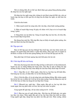 Têët caã nhûäng àiïìu àoá coá thïí xaác àõnh àûúåc goån gaâng bùçng phûúng phaáp:
ào nhõp tim sau luác nghó ngúi.

      Söë nhõp tim luác nghó caâng nhoã, chûáng toã sûác khoeã caâng töët Búãi vêåy, nïëu sûå
luyïån têåp cuãa baån coá kïët quaã thò söë nhõp tim ào àûúåc luác nghó, seä nhoã hún luác
trûúác.

      Caách ào nhû trûúác:

      1 - Bêëm maåch mònh luác saáng súám, khi vûâa dêåy, chûa bûúác xuöëng giûúâng.

     2- Àïëm söë maåch àêåp trong 10 giêy röìi nhên vúái 6, baån seä coá söë maåch àêåp
trong 1 phuát.

      3- Saáng höm sau laåi bêëm laåi. Cöång söë maåch àêåp cuãa hai lêìn, röìi chia àöi,
lêëy söë maåch àêåp trung bònh.

       Ba thaáng laâm möåt lêìn. Nïëu têåp àïìu, baån seä thêëy söë maåch giaãm xuöëng, cho
biïët sûác khoeã cuãa baån àaä tùng lïn.

98. Têåp quaá sûác

     Baån coá thïí têåp quaá sûác hay khöng? Sau buöíi têåp, nïëu baån thêëy mònh noái
chuyïån vúái ngûúâi khaác khoá khùn vò phaãi thúã nhiïìu, thêëy ngaåi nïëu coá ngûúâi ruã
ài khiïu vuä hoùåc ruã ài böå möåt quaäng àûúâng, thò coá leä baån àaä têåp quaá sûác röìi.

      Baån phaãi têåp ñt ài hoùåc ngûng têåp möåt thúâi gian cho laåi sûác

99. 3 baâi têåp àïí tiïu múä buång

     Nïëu laâm cho buång trïn búát ài 2-4kg múä baån seä àúä möëi lo vïì dû cholesterol,
huyïët aáp cao vaâ lûúång àûúâng dû trong maáu. Sau àêy laâ möåt söë àöång taác têåp
nhûäng cú bùæp úã buång, baån haäy choån àöång taác naâo baån thêëy thñch húåp vúái mònh.

      Baâi 1. Gêåp àêìu vaâ cöí - Nùçm ngûãa, chên húi co, hai baân tay àïí dûúái àêìu.
Giûä lûng aáp vaâo saân, cöë nhêëc àêìu vaâ vai lïn khoaãng 30 àöå.

     Chuá yá: Giûä cho àêìu, cöí vaâ cöåt söëng trïn möåt àûúâng thùèng. Khi nhoãm ngûúâi
lïn tûâ tûâ, hñt vaâo vaâ àïëm túái 5 röìi laåi tûâ tûâ nùçm xuöëng. Laâm laåi àöång taác naây tûâ
10-15 lêìn baån seä thêëy taác duång túái caác bùæp thõt úã buång.

      Baâi 2. Khoanh tay, ngöìi daåy - Nùm ngûãa, àêìu göëi co, hai tay bùæt cheáo
trûúác ngûåc, baân tay phaãi nùæm vai traái, baâi tay traái nùæm vai phaãi.

      Cong ngûúâi àïí ngöìi dêåy, röìi laåi nùçm xuöëng tûâ 10 - 15 lêìn.

     Baâi 3. Baân tay sau cöí, ngöìi nhoãm dêåy - Hai baân tay àïí dûúái gaáy, caác ngoán
tay àan vaâo nhau. Nùçm ngûãa àêìu göëi co laåi, hai baân chên húi caách xa nhau.
Cong ngûúâi ngöìi dêåy, àuång baân tay phaãi vaâo àêìu göëi traái. Nùçm xuöëng, nhoãm
 