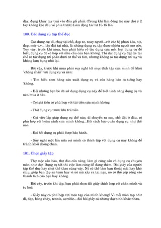 dêåy, àuång khuãy tay traái vaâo àêìu göëi phaãi. (Trong khi laâm àöång taác naây chuá yá 2
tay khöng keáo àêìu vïì phña trûúác) Laâm àöång taác tûâ 10-15 lêìn.

100. Caác duång cuå têåp thïí duåc

       Caác duång cuå: ài, chaåy taåi chöî, àaåp xe, xoay ngûúâi...vúái caác böå phêån keáo, nõt,
àaåp, moác v.v... lùæp àùåt taåi nhaâ, laâ nhûäng duång cuå têåp àûúåc nhiïìu ngûúâi mú ûúác.
Tuy vêåy, trûúác khi mua, baån phaãi hiïíu roä taác duång cuãa möîi loaåi duång cuå àïí
biïët, duång cuå àoá coá húåp vúái nhu cêìu cuãa baån khöng. Thñ duå: duång cuå àaåp xe taåi
chöî coá taác duång túái phêìn dûúái cú thïí vaâ tim, nhûng khöng coá taác duång túái tay vaâ
khöng laâm buång nhoã laåi.

      Búãi vêåy, trûúác khi mua phaãi suy nghô túái muåc àñch têåp cuãa mònh àïí khoãi
"choáng chaán" vúái duång cuå vaâ nïn:

     - Tòm hiïíu xem haäng saãn xuêët duång cuå vaâ cûãa haâng baán coá tiïëng hay
'khöng.

    - Hoãi nhûäng baån beâ àaä sûã duång duång cuå naây àïí biïët tñnh nùng duång cuå vaâ
nïn mua úã àêu.

      - Coi giaá tiïìn coá phuâ húåp vúái tuái tiïìn cuãa mònh khöng

      - Thûã duång cuå trûúác khi traã tiïìn

      - Coi viïåc lùæp giaáp duång cuå thïë naâo, di chuyïín ra sao, chöî àùåt úã àêu, coá
phuâ húåp vúái hoaân caãnh cuãa mònh khöng...Hoãi caách baão quaãn duång cuå nhû thïë
naâo.

      - Àoâi hoãi duång cuå phaãi àûúåc baão haânh.

      - Suy nghô möåt lêìn nûäa coi mònh coá thñch têåp vúái duång cuå naây khöng àïí
traánh khoãi choáng chaán.

101. Choån giêìy têåp

      Thúå möåc cêìn baâo, thúå àaâo cêìn xeãng, laâm gò cuäng cêìn coá duång cuå chuyïn
mön nhû thúå. Duång cuå töët thò viïåc laâm cuäng dïî daâng thïm. Àöi giaây cuãa ngûúâi
têåp thïí duåc hay chúi thïí thao cuäng vêåy. Noá coá thïí laâm baån thoaãi maái hay khoá
chõu, giuáp baån têåp an toaân hay vò noá maâ xaãy ra tai naån, noá coá thïí goáp cöng vaâo
thaânh tñch cuãa baån hay khöng.

      Búãi vêåy, trûúác khi têåp, baån phaãi choån àöi giêìy thñch húåp vúái chên mònh vaâ
tûå hoãi:

      - Giêìy naây coá phuâ húåp vúái mön têåp cuãa mònh khöng? Vò möîi mön têåp nhû
ài, àaåp, boáng chaây, tennis, aerobic... àoâi hoãi giêìy coá nhûäng àùåc tñnh khaác nhau.
 