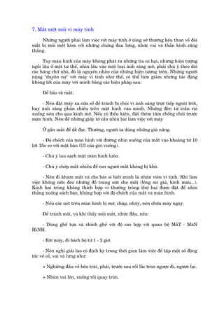 7. Mùæt mïåt moãi vò maáy tñnh

     Nhûäng ngûúâi phaãi laâm viïåc vúái maáy tñnh úã cöng súã thûúâng kïu than vïì àöi
mùæt bõ moãi mïåt keâm vúái nhûäng chûáng àau lûng, nhûác vai vaâ thêìn kinh cùng
thùèng.

      Tuy maân hònh cuãa maáy khöng phaát ra nhûäng tia coá haåi, nhûng hiïån tûúång
ngöìi lêu úã möåt tû thïë, nhòn lêu vaâo möåt loaåi aánh saáng múâ, phaãi chuá yá theo doäi
caác haâng chûä nhoã, àoá laâ nguyïn nhên cuãa nhûäng hiïån tûúång trïn. Nhûäng ngûúâi
nùång "duyïn núå" vúái maáy vi tñnh nhû thïë, coá thïí laâm giaãm nhûäng taác àöång
khöng töët cuãa maáy vúái mònh bùçng caác biïån phaáp sau:

     Àïí baão vïå mùæt:

     - Nïn àùåt maáy xa cûãa söí àïí traánh bõ choái vò aánh saáng trûåc tiïëp ngoaâi trúâi,
hay aánh saáng phaãn chiïëu trïn mùåt hònh vaâo mònh. Nhûäng àeân tûâ trêìn roåi
xuöëng nïn cho qua kñnh múâ. Nïëu coá àiïìu kiïån, àùåt thïm têëm chöëng choái trûúác
maân hònh. Nïn àïí nhûäng giêëy túâ cêìn nhòn luác laâm viïåc vúái maáy

     ÚÃ gêìn mùæt àïí dïî àoåc. Thûúâng, ngûúâi ta duâng nhûäng giaá nêng.

       - Àöå chïëch cuãa maân hònh vúái àûúâng nhòn xuöëng cuãa mùæt vaâo khoaãng tûâ 10
túái 15o so vúái mùåt baân (l/3 cuãa goác vuöng).

     - Chuá yá lau saåch mùåt maân hònh luön.

     - Chuá yá chúáp mùæt nhiïìu àïí con ngûúi mùæt khöng bõ khö.

      - Nïn ài khaám mùæt vaâ cho baác sô biïët mònh laâ nhên viïn vi tñnh. Khi laâm
viïåc khöng nïn àeo nhûäng àöì trang sûác cho mùæt (löng mi giaã, kñnh maâu...).
Kñnh hai troâng khöng thñch húåp vò thûúâng troâng thûá hai àûúåc àùåt àïí nhòn
thùèng xuöëng saách baáo, khöng húåp vúái àöå chïëch cuãa mùæt vaâ maân hònh.

     - Nïëu caác neát trïn maân hònh bõ múâ, chêåp, nhaãy, nïn chûäa maáy ngay.

     Àïí traánh moãi, vaâ khi thêëy moãi mùæt, nhûác àêìu, nïn:

   - Duâng ghïë tûåa vaâ chónh ghïë vúái àöå cao húåp vúái quan hïå MùæT - MaâN
HòNH.

     - Rúâi maáy, ài baách böå tûâ 1 - 2 giúâ.

      - Nïn nghó giaãi lao coá àõnh kyâ trong thúâi gian laâm viïåc àïí têåp möåt söë àöång
taác vïì cöí, vai vaâ lûng nhû:

     + Nghiïng àêìu vïì bïn traái, phaãi, trûúác sau röìi lùæc troân ngûúåc ài, ngûúåc laåi.

     + Nhuán vai lïn, xuöëng röìi quay troân.
 