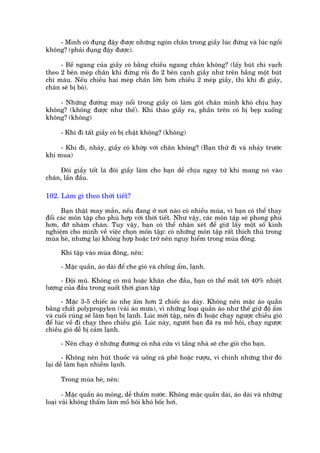 - Mònh coá àuång àêåy àûúåc nhûäng ngoán chên trong giêìy luác àûáng vaâ luác ngöìi
khöng? (phaãi àuång àêåy àûúåc).

     - Bïì ngang cuãa giêìy coá bùçng chiïìu ngang chên khöng? (lêëy buát chò vaåch
theo 2 bïn meáp chên khi àûáng röìi ào 2 bïn caånh giêìy nhû trïn bùçng möåt buát
chò maâu. Nïëu chiïìu hai meáp chên lúán hún chiïìu 2 meáp giêìy, thò khi ài giêìy,
chên seä bõ boá).

    - Nhûäng àûúâng may nöíi trong giêìy coá laâm goát chên mònh khoá chõu hay
khöng? (khöng àûúåc nhû thïë). Khi thaáo giêìy ra, phêìn trïn coá bõ beåp xuöëng
khöng? (khöng)

     - Khi ài têët giêìy coá bõ chêåt khöng? (khöng)

     - Khi ài, nhaãy, giêìy coá khúáp vúái chên khöng? (Baån thûã ài vaâ nhaãy trûúác
khi mua)

    Àöi giêìy töët laâ àöi giêìy laâm cho baån dïî chõu ngay tûâ khi mang noá vaâo
chên, lêìn àêìu.

102. Laâm gò theo thúâi tiïët?

      Baån thêåt may mùæn, nïëu àang úã núi naâo coá nhiïìu muâa, vò baån coá thïí thay
àöíi caác mön têåp cho phuâ húåp vúái thúâi tiïët. Nhû vêåy, caác mön têåp seä phong phuá
hún, àúä nhaâm chaán. Tuy vêåy, baån coá thïí nhêån xeát àïí giûä lêëy möåt söë kinh
nghiïåm cho mònh vïì viïåc choån mön têåp: coá nhûäng mön têåp rêët thñch thuá trong
muâa heâ, nhûng laåi khöng húåp hoùåc trúã nïn nguy hiïím trong muâa àöng.

     Khi têåp vaâo muâa àöng, nïn:

     - Mùåc quêìn, aáo daâi àïí che gioá vaâ chöëng êím, laånh.

      - Àöåi muä. Khöng coá muä hoùåc khùn che àêìu, baån coá thïí mêët túái 40% nhiïåt
lûúång cuãa àêìu trong suöët thúâi gian têåp

       - Mùåc 3-5 chiïëc aáo nheå êëm hún 2 chiïëc aáo daây. Khöng nïn mùåc aáo quêìn
bùçng chêët polypropylen (vaãi aáo mûa), vò nhûäng loaåi quêìn aáo nhû thïë giûä àöå êím
vaâ cuöëi cuâng seä laâm baån bõ laånh. Luác múái têåp, nïn ài hoùåc chaåy ngûúåc chiïìu gioá
àïí luác vïì ài chaåy theo chiïìu gioá. Luác naây, ngûúâi baån àaä ra möì höi, chaåy ngûúåc
chiïìu gioá dïî bõ caãm laånh.

     - Nïn chaåy úã nhûäng àûúâng coá nhaâ cûãa vò têìng nhaâ seä che gioá cho baån.

       - Khöng nïn huát thuöëc vaâ uöëng caâ phï hoùåc rûúåu, vò chñnh nhûäng thûá àoá
laåi dïî laâm baån nhiïîm laånh.

     Trong muâa heâ, nïn:

       - Mùåc quêìn aáo moãng, dïî thêëm nûúác. Khöng mùåc quêìn daâi, aáo daâi vaâ nhûäng
loaåi vaãi khöng thêëm laâm möì höi khoá böëc húi.
 