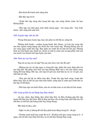 - Àeo kñnh àïí traánh aánh nùæng choái

     - Bùæt àêìu têåp tûâ tûâ

    - Trûúác khi têåp cuäng nhû trong khi têåp, nïn uöëng nhiïìu nûúác, duâ baån
khöng khaát.

      - Nïn têåp vaâo thúâi gian maát nhêët trong ngaây - luác saáng súám - hay buöíi
chiïìu - khi vùæng aánh mùåt trúâi.

103- Luyïån têåp, cêìn ùn töët

     Trong thúâi gian luyïån têåp, baån cêìn phaãi coá chïë àöå ùn, uöëng töët.

      Nhûäng chêët hydro - cacbon trong baánh, böåt, khoai...vaâ traái cêy cung cêëp
cho baån nguöìn nùng lûúång cêìn thiïët cho viïåc luyïån têåp. Nhûng khöng nïn ùn
vöåi vaâng ngay trûúác khi têåp. Baån phaãi ùn trûúác àoá tûâ möåt túái hai giúâ. Nhûng
thûác ùn nhû baánh sûäa, baánh mò, chuöëi vaâ möåt ly nûúác cam seä goáp phêìn tñch cûåc
cuãa mònh vaâo thaânh tñch têåp luyïån cuãa baån.

104- Nïn ùn vaâo luác naâo?

     Têåp röìi aán hay ùn röìi têåp? Taåi sao nïn chuá yá túái vêën àïì naây?

      - Khöng nïn ùn röìi têåp ngay vò trong khi têåp, phêìn lúán maáu àûúåc döìn túái
caác bùæp thõt. Böå phêån tiïu hoaá cuãa baån khöng àûúåc chuá yá túái nïn thiïëu nùng
lûúång àïí hoaåt àöång. Búãi vêåy, nïn têåp 2-3 giúâ sau möåt bûäa ùn no vaâ 1-2 giúâ, sau
möåt bûäa ùn nheå.

      - Nïn giûä chïë àöå ùn àiïím têm àïìu. Trûúác khi têåp buöíi saáng, trûúác khi
àiïím têm, baån coá thïí ùn qua möåt mêîu baánh, uöëng möåt ly nûúác quaã trûúác khi ra
baäi têåp 15-20 phuát.

     - Nïëu baån têåp vaâo buöíi chiïìu, nïn ùn no bûäa trûa vaâ ùn bûäa töëi húi muöån.

105- Laâm gò khi bõ saái khúáp hay àau nhûác?

      saái tay, chên, àau khúáp, àau nhûác bùæp thõt...laâ àiïìu thûúâng gùåp khi têåp
luyïån thïí duåc hay thïí thao. Khi bõ àau maâ baån vêîn cöë têåp hoùåc chúi tiïëp tuåc thò
chöî àau coá thïí keáo daâi haâng tuêìn hay haâng thaáng.

     Khi thêëy bõ àau, nïn:

     - Nghó vaâ chuá yá khöng àïí chöî àau phaãi hoaåt àöång trong 24 - 48 giúâ.

     - Chûúâm nûúác laånh hay nûúác àaá tûâ 5 - 20 phuát möîi giúâ, trong voâng tûâ 2 - 3
ngaây, cho túái khi caãm thêëy hïët àau vaâ súâ chöî àau khöng thêëy noáng.
 