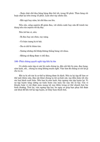- Buöåc chùåt chöî àau bùçng bùng àaân höìi töët, trong 30 phuát. Thaáo bùng röìi
buöåc chùåt laåi trïn trong 15 phuát. Laâm nhû vêåy nhiïìu lêìn.

     - Khi nguã hay nùçm, kï chöî àau cao lïn.

     Nïëu cêìn, uöëng aspirin àïí giaãm àau, vúái nhiïìu nûúác hay sûäa àïí traánh taác
duång xêëu cuãa aspinn túái daå daây.

     Nïn túái baác sô, nïëu:

     - Bõ àau hay saái chên, tay nùång.

     - Coá hiïån tûúång bõ tï hïåt.

     - Da coá chöî bò thêm tñm.

     - Xûúng nhûäng chöî khúáp khöng thùèng haâng vúái nhau.

     - Khöng cûã àöång àûúåc vò chöî àau.

106- Phaãi chùng quyïët nghó têåp khi bõ öëm

      Coá nhiïìu mön têåp coá sûác löi cuöën chuáng ta, àïën nöîi khi bõ cuám, àau hoång,
caãm laånh, söët... chuáng ta cuäng khöng muöën nghó. Viïåc laâm àoá chùèng coá ñch lúåi gò
cho ta caã.

       Khi ta bõ söët tûác laâ cú thïí ta khöng àûúåc öín àõnh. Nïëu ta laåi têåp dïî laâm cú
thïí mïåt thïm nûäa, àûa sûác khoeã chuáng ta túái sûå kiïåt sûác, taåo àiïìu kiïån töët cho
caác loaåi bïånh xuêët hiïån. Nïëu baån bõ caãm laånh, haäy ngûng viïåc têåp luyïån laåi. Vò
sûå têåp luyïån tùng cûúâng sûå tuêìn hoaân cuãa maáu luác naây chó coá haåi. Caác vi
khuêín hoùåc vi ruát àûúåc maáu mang túái moåi àiïím trong cú thïí nhanh hún luác
bònh thûúâng. Traái laåi, viïåc ngûng têåp hai, ba ngaây seä giuáp baån phuåc höìi àûúåc
sûác khoeã àïí khi trúã laåi têåp luyïån, seä thêëy ham thñch hún.
 