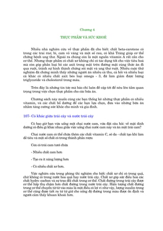 Chûúng 4

                             THÛÅC PHÊÍM VAÂ SÛÁC KHOEÃ


      Nhiïìu nhaâ nghiïn cûáu vïì thûåc phêím àaä cho biïët: chêët beta-carotene coá
trong caác trai rnú, bñ, cam voã vaâng vaâ möåt söë rau, coá khaã Traâng giuáp cú thïí
chûäng bïånh ung thû. Ngoaâi ra chuáng coân laâ möåt nguöìn vitamin A rêët cêìn cho
cú thïí. Nhûng thûåc phêím coá chêët xú khöng chó coá taác duång töët cho viïåc tiïu hoaá
maâ coân goáp phêìn loaåi boã caác axñt trong mêåt trïn àûúâng mêåt cuâng thûác ùn ài
qua ruöåt, traánh sûå hònh thaânh chûáng soãi mêåt vaâ ung thû ruöåt. Nhiïìu cuöåc thûã
nghiïåm àaä chûáng minh thêëy nhûäng ngûúâi ùn nhiïìu caá thu, caá höìi vaâ nhiïìu loaåi
caá khaác coá nhiïìu chêët axñt beáo loaåi omega - 3, àaä laâm giaãm àûúåc lûúång
triglycoride vaâ cholesterol trong maáu.

      Trïn àêy laâ nhûäng tin tûác maâ baáo chñ luön àïì cêåp túái àïí nïu lïn têìm quan
troång trong viïåc choån thûåc phêím cho caác bûäa ùn.

     Chûúng saách naây muöën cuâng caác baån thöëng kï nhûäng thûåc phêím coá nhiïìu
vitamin, vaâ caác chêët böí dûúäng àïí caác baån lûåa choån, àûa vaâo nhûäng bûäa ùn
nhùçm tùng cûúâng sûác khoãe cho mònh vaâ gia àònh.

107- Coá khaác giûäa traái cêy vaâ nûúác traái cêy

     Coá bao giúâ baån vûâa uöëng möåt chai nûúác cam, vûâa àùåt cêu hoãi: vïì mùåt dinh
dûúäng coá àiïìu gò khaác nhau giûäa viïåc uöëng chai nûúác cam naây vaâ ùn möåt traái cam?

       Chai nûúác cam coá thïí chûáa thïm caác chêët vitamin C, sö da - chêët taåo khñ laâm
dïî tiïu vaâ möåt söë chêët coá trong thaânh phêìn rûúåu

      Coân coá traái cam tûúi chûáa

      - Nhiïìu chêët cam hún

      - Taåo ra ñt nùng lûúång hún

      - Coá nhiïìu chêët xú hún.

      Viïåc nghiïn cûáu trong phoâng thñ nghiïåm cho biïët: chêët xú chó coá trong quaã,
chûá khöng coá trong nûúác hoa quaã hay nûúác traái cêy. Chêët xú goáp sûác àiïìu hoaâ caác
chêët hydro -cacbon vaâ sûå trao àöíi chêët trong cú thïí. Chêët àûúâng trong traái cêy àûúåc
cú thïí hêëp thuå chêåm hún chêët àûúâng trong nûúác traái cêy. Hiïån tûúång chêët àûúâng
trong cú thïí chuyïín tûâ tûâ vaâo maáu laâ möåt àiïìu coá lúåi vò nhû vêåy, lûúång insulin trong
cú thïí cuäng àûúåc tiïët ra tûâ tûâ giûä cho nöìng àöå àûúâng trong maáu àûúåc öín àõnh vaâ
ngûúâi caãm thêëy khoan khoaái hún.
 