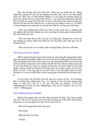 Baån vêîn thûúâng nhùæc caác chaáu nhoã: "Phaãi rûãa tay trûúác khi ùn". Riïng
ngûúâi lúán, khöng chó rûãa tay maâ thûúâng cêín thêån hún, rûãa caã caác thûåc phêím
mònh ùn. Àiïìu naây coá thûâa khöng? Khöng. Vò caác nöng gia thûúâng duâng caác
phên boán, thuöëc trûâ sêu, thuöëc kñch thñch v.v...noái chung laâ nhûäng hoaá chêët àöåc
haåi voá cú'thïí con ngûúâi, àïí chùm boán vaâ baão vïå cêy tröìng. Roä raâng laâ nhûäng hoaá
chêët àoá coân lûu laåi trïn tûâng laá rau, voã traái cêy maâ chuáng ta mua vïì, vaâ chùèng
ai trong chuáng ta laåi muöën ùn caã caác loaåi hoaá chêët àoá. caác baån cêìn nhúá rùçng:

      - Nïn mua nhûäng thûåc phêím saãn xuêët úã trong nûúác hún, vò nhûäng cuöåc
xeát nghiïåm àaä cho thêëy nhûäng rau, traái cêy nhêåp tûâ nûúác ngoaâi thûúâng nhiïîm
hoaá chêët nhiïìu hún rau

      - Phaãi cêín thêån khi ùn àaâo, cêìn têy, rau diïëp, dêu. Nhûäng rau vaâ traái cêy
naây thûúâng bõ nhiïîm nhiïìu hoaá chêët hún caác loaåi khaác nhû: bùæp ngö, hoa lú,
chuöëi, dûa leo.

      - Nïn rûãa traái cêy vaâ rau bùçng nûúác xaâ böng loaäng. Chaãi kyä vaâ àïí khö.

112- Ùn gò coá lúåi cho xûúng?

      Nhiïìu ngûúâi lúán nghô rùçng úã tuöíi mònh caác mö xûúng àaä ngûng phaát triïín,
nghôa laâ ngûng hoaåt àöång. Nghô vêåy laâ sai! Caác tïë baâo xûúng giaâ luön luön àûúåc
thay thïë bùçng caác tïë baâo treã múái sinh ùn gò àïí cung cêëp àuã chêët liïåu cho viïåc taái
sinh caác tïë baâo xûúng múái, àoá laâ nhûäng vêën àïì cêìn lûu yá khi ùn uöëng trong suöët
caã cuöåc àúâi chuáng ta. Canxi laâ nguyïn töë kim loaåi coá nhiïìu nhêët trong cú thïí
ngûúâi, nhûng cú thïí laåi khöng tûå chïë àûúåc. Búãi vêåy chuáng ta phaãi ùn caác thûåc
phêím coá Can- xi àïí cung cêëp cho cú thïí. Sûäa vaâ caác saãn phêím sûäa coân chûáa
Viatmin D vaâ möåt söë chêët khaác coá khaã nùng giuáp cú thïí hêëp thuå dïî daâng Can -
xi.

      Laá rau xanh, caác loaåi àêåu, traái cêy, nguä cöëc, caá moâi, caá höìi... ùn caã xûúng,
àïìu laâ nhûäng thûåc phêím giaâu Can - xi, nguyïn töë chuã yïëu laâm xûúng phaáp
triïín vaâ cûáng rùæn. Treã tûâ 1- 10 tuöíi cêín 800 mg ca/ngaây; 11-18 tuöíi:
1200mg/ngaây; 18 tuöíi trúã lïn: 800mg/ngaây. Phuå nûä coá mang vaâ cho con buá:
1.200 - 1.600mg/ngaây.

113- Ai khöng duâng sûäa àûúåc?

      Haâng triïåu ngûúâi trïn traái àêët uöëng sûäa thêåt dïî daâng. Vêåy maâ coá ngûúâi
"kyå sûäa". Taåi sao? Vò böå maáy tiïu hoaá cuãa hoå khöng tiïu thuå àûúåc chêët lactose
trong sûäa vaâ caác saãn phêím cuãa sûäa. Cûá ùn vaâo laâ hoå bõ:

      - Àêìy húi úã buång dûúái (phêìn ruöåt giaâ) '

      - Àau buång

      - Mùåt huáp hñp vaâ dõ ûáng

      - Óa chaãy
 